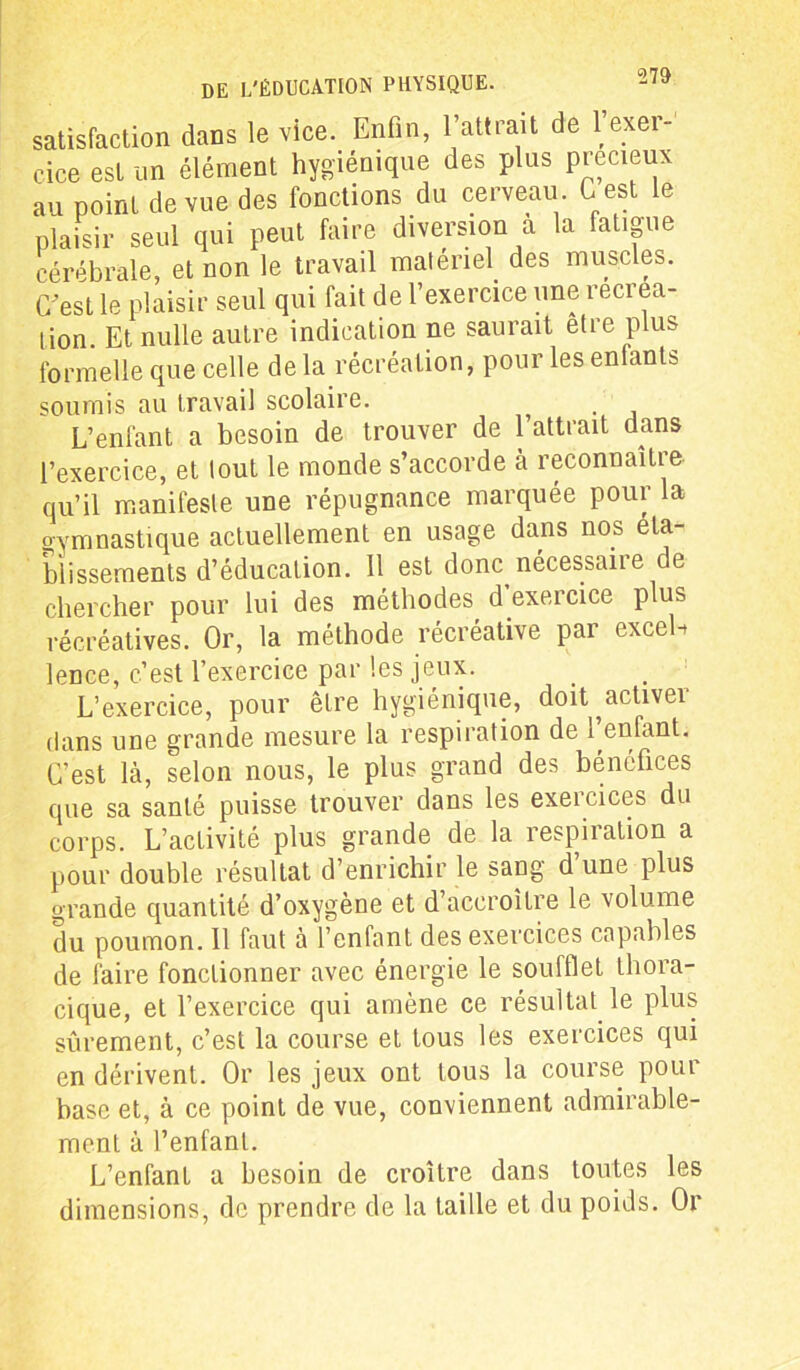 satisfaction dans le vice. Enfin, l’attrait de l’exer- cice est un élément hygiénique des plus précieux au point de vue des fonctions du cerveau G est le plaisir seul qui peut faire diversion a la fatigue cérébrale, et non le travail matériel, des muscles. C’est le plaisir seul qui fait de l’exercice une récréa- tion Et nulle autre indication ne saurait etre plus formelle que celle delà récréation, pour les enfants soumis au travail scolaire. L’enfant a besoin de trouver de l’attrait dans l’exercice, et tout le monde s’accorde à reconnaître qu’il manifeste une répugnance marquée pour la gymnastique actuellement en usage dans nos éta- blissements d’éducation. 11 est donc nécessaiie de chercher pour lui des méthodes d’exercice plus récréatives. Or, la méthode récréative par exceh lence, c’est l’exercice par les jeux. L’exercice, pour être hygiénique, doit activer dans une grande mesure la respiration de 1 enfant. C’est là, selon nous, le plus grand des bénéfices que sa santé puisse trouver dans les exercices du corps. L’activité plus grande de la respiration a pour double résultat d’enrichir le sang d’une plus grande quantité d’oxygène et d’accroître le volume du poumon. 11 faut à l’enfant des exercices capables de faire fonctionner avec énergie le soufflet thora- cique, et l’exercice qui amène ce résultat le plus sûrement, c’est la course et tous les exercices qui en dérivent. Or les jeux ont tous la course pour base et, à ce point de vue, conviennent admirable- ment à l’enfant. L’enfant a besoin de croître dans toutes les dimensions, de prendre de la taille et du poids. Or