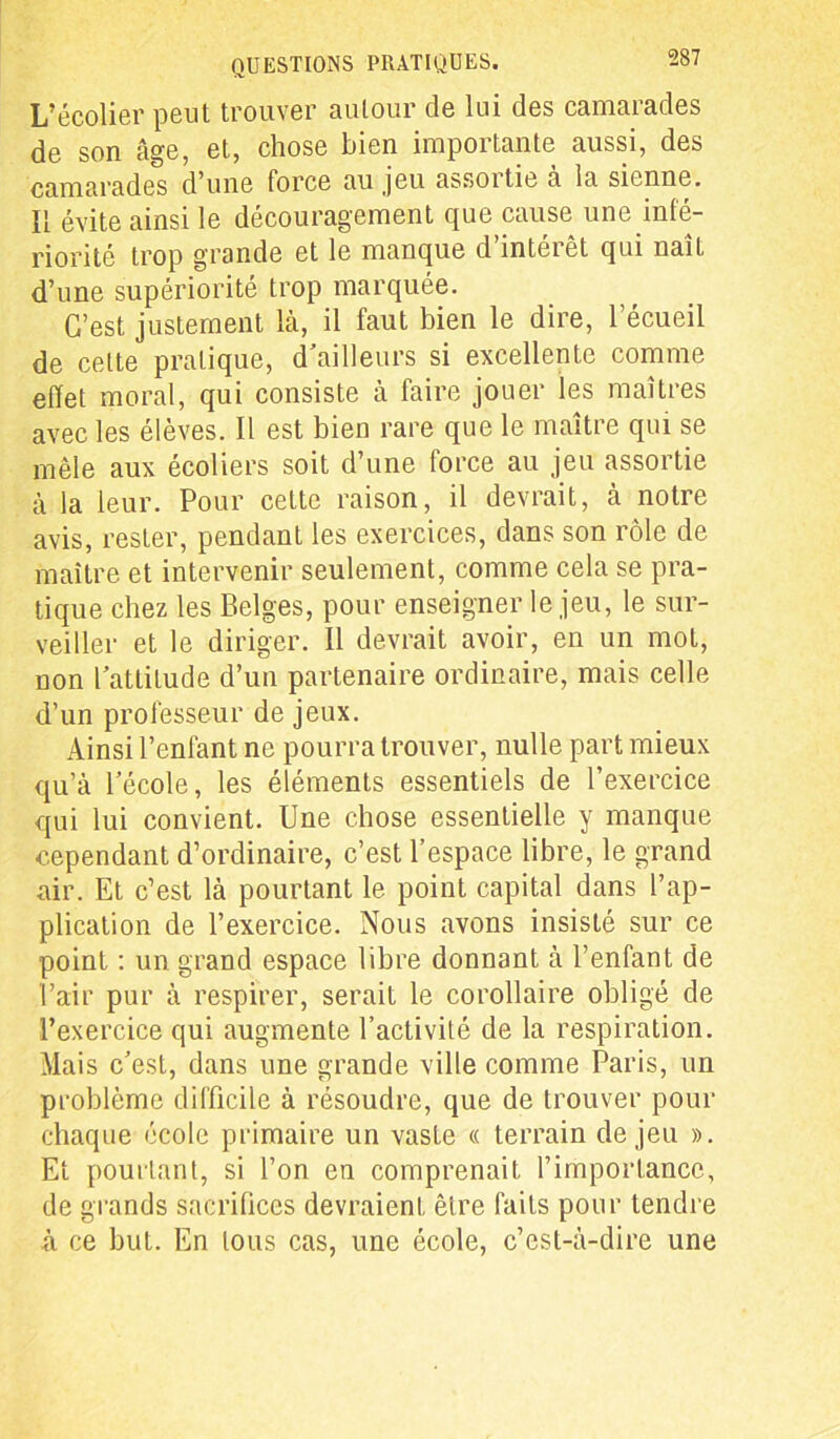 L’écolier peut trouver autour de lui des camarades de son âge, et, chose bien importante aussi, des camarades d’une force au jeu assoitie a la sienne. Il évite ainsi le découragement que cause une infé- riorité trop grande et le manque d inteièt qui naît d’une supériorité trop marquée. C’est justement là, il faut bien le dire, l’écueil de celte pratique, d'ailleurs si excellente comme effet moral, qui consiste à faire jouer les maîtres avec les élèves. Il est bien rare que le maître qui se mêle aux écoliers soit d’une force au jeu assortie à la leur. Pour cette raison, il devrait, à notre avis, rester, pendant les exercices, dans son rôle de maître et intervenir seulement, comme cela se pra- tique chez les Belges, pour enseigner le jeu, le sur- veiller et le diriger. Il devrait avoir, en un mot, non l’attitude d’un partenaire ordinaire, mais celle d’un professeur de jeux. Ainsi l’enfant ne pourra trouver, nulle part mieux qu’à l’école, les éléments essentiels de l’exercice qui lui convient. Une chose essentielle y manque cependant d’ordinaire, c’est l’espace libre, le grand air. Et c’est là pourtant le point capital dans l’ap- plication de l’exercice. Nous avons insisté sur ce point : un grand espace libre donnant à l’enfant de l’air pur à respirer, serait le corollaire obligé de l’exercice qui augmente l’activité de la respiration. Mais c’est, dans une grande ville comme Paris, un problème difficile à résoudre, que de trouver pour chaque école primaire un vaste « terrain de jeu ». Et pourtant, si l’on en comprenait l’importance, de grands sacrifices devraient être faits pour tendre à ce but. En tous cas, une école, c’est-à-dire une