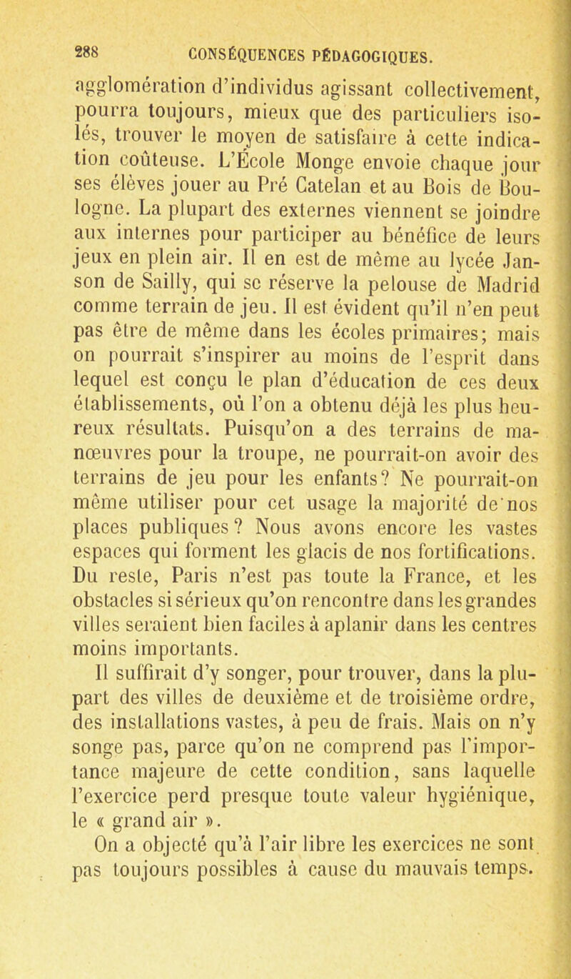 agglomération d’individus agissant collectivement, pourra toujours, mieux que des particuliers iso- lés, trouver le moyen de satisfaire à cette indica- tion coûteuse. L’École Monge envoie chaque jour ses élèves jouer au Pré Catelan et au Bois de Bou- logne. La plupart des externes viennent se joindre aux internes pour participer au bénéfice de leurs jeux en plein air. Il en est de même au lycée Jan- son de Sailly, qui se réserve la pelouse de Madrid comme terrain de jeu. Il est évident qu’il n’en peut pas être de même dans les écoles primaires; mais on pourrait s’inspirer au moins de l’esprit dans lequel est conçu le plan d’éducation de ces deux établissements, où l’on a obtenu déjà les plus heu- reux résultats. Puisqu’on a des terrains de ma- nœuvres pour la troupe, ne pourrait-on avoir des terrains de jeu pour les enfants? Ne pourrait-on même utiliser pour cet usage la majorité de nos places publiques ? Nous avons encore les vastes espaces qui forment les glacis de nos fortifications. Du reste, Paris n’est pas toute la France, et les obstacles si sérieux qu’on rencontre dans les grandes villes seraient bien faciles à aplanir dans les centres moins importants. Il suffirait d’y songer, pour trouver, dans la plu- part des villes de deuxième et de troisième ordre, des installations vastes, à peu de frais. Mais on n’y songe pas, parce qu’on ne comprend pas l’impor- tance majeure de cette condition, sans laquelle l’exercice perd presque toute valeur hygiénique, le « grand air ». On a objecté qu’à l’air libre les exercices ne sont pas toujours possibles à cause du mauvais temps.