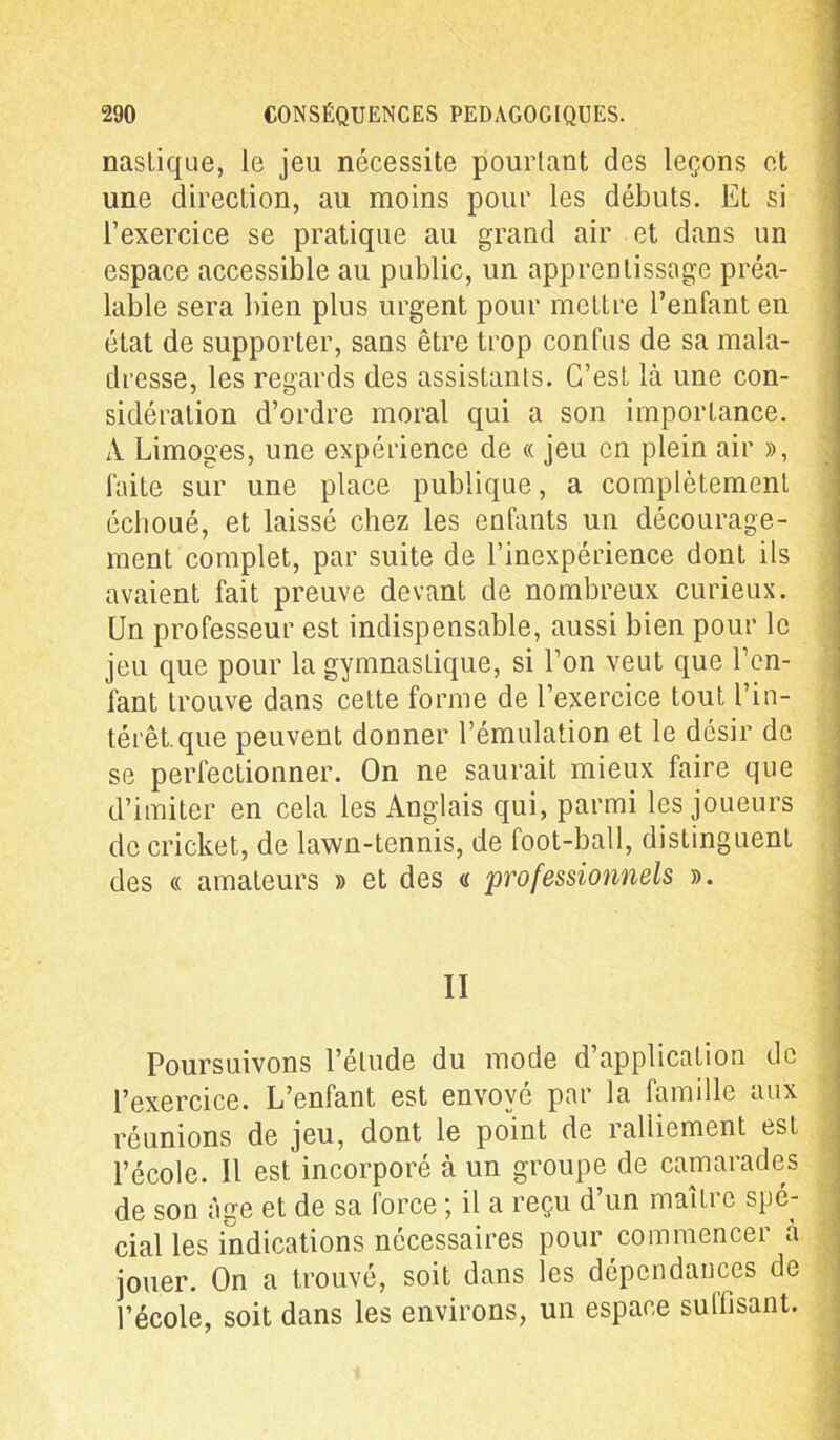 nasliqiie, le jeu nécessite pourtant des leçons et une direction, au moins pour les débuts. Et si l’exercice se pratique au grand air et dans un espace accessible au public, un apprentissage préa- lable sera bien plus urgent pour mettre l’enfant en état de supporter, sans être trop confus de sa mala- dresse, les regards des assistants. C’est là une con- sidération d’ordre moral qui a son importance. A Limoges, une expérience de « jeu en plein air », ] faite sur une place publique, a complètement écboué, et laissé chez les enfants un décourage- ment complet, par suite de l’inexpérience dont ils avaient fait preuve devant de nombreux curieux. Un professeur est indispensable, aussi bien pour le jeu que pour la gymnastique, si l’on veut que ren- iant trouve dans cette forme de l’exercice tout l’in- térêt, que peuvent donner l’émulation et le désir de se perfectionner. On ne saurait mieux faire que d’imiter en cela les Anglais qui, parmi les joueurs de cricket, de lawn-tennis, de foot-ball, distinguent des « amateurs » et des a professionnels ». Poursuivons l’étude du mode d’application de l’exercice. L’enfant est envoyé par la famille aux réunions de jeu, dont le point de ralliement est l’école. Il est incorporé à un groupe de camarades de son âge et de sa force ; il a reçu d’un maître spé- cial les indications nécessaires pour commencer à jouer. On a trouvé, soit dans les dépendances de l’école, soit dans les environs, un espace suffisant.