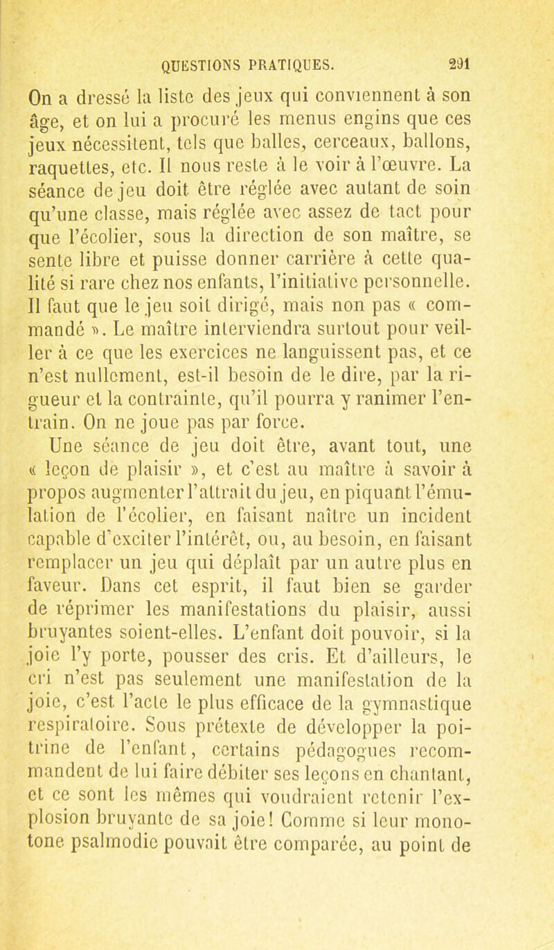 On a dressé la liste des jeux qui conviennent à son âge, et on lui a procuré les menus engins que ces jeux nécessitent, tels que balles, cerceaux, ballons, raquettes, etc. Il nous reste à le voir à l’œuvre. La séance de jeu doit être réglée avec autant de soin qu’une classe, mais réglée avec assez de tact pour que l’écolier, sous la direction de son maître, se sente libre et puisse donner carrière cà cette qua- lité si rare chez nos enfants, l’initiative personnelle. Il faut que le jeu soiL dirigé, mais non pas « com- mandé ». Le maître interviendra surtout pour veil- ler à ce que les exercices ne languissent pas, et ce n’est nullement, est-il besoin de le dire, par la ri- gueur et la contrainte, qu’il pourra y ranimer l’en- train. On ne joue pas par force. Une séance de jeu doit être, avant tout, une « leçon de plaisir », et c’est au maître à savoir à propos augmenter l’attrait du jeu, en piquant l’ému- lation de l’écolier, en faisant naître un incident capable d’exciter l’intérêt, ou, au besoin, en faisant remplacer un jeu qui déplaît par un autre plus en faveur. Dans cet esprit, il faut bien se garder de réprimer les manifestations du plaisir, aussi bruyantes soient-elles. L’enfant doit pouvoir, si la joie l’y porte, pousser des cris. Et d’ailleurs, le cri n’est pas seulement une manifestation de la joie, c’est, l’acte le plus efficace de la gymnastique respiratoire. Sous prétexte de développer la poi- trine de l’enfant, certains pédagogues recom- mandent de lui faire débiter ses leçons en chantant, et ce sont les mêmes qui voudraient retenir l’ex- plosion bruyante de sa joie! Comme si leur mono- tone psalmodie pouvait être comparée, au poinL de