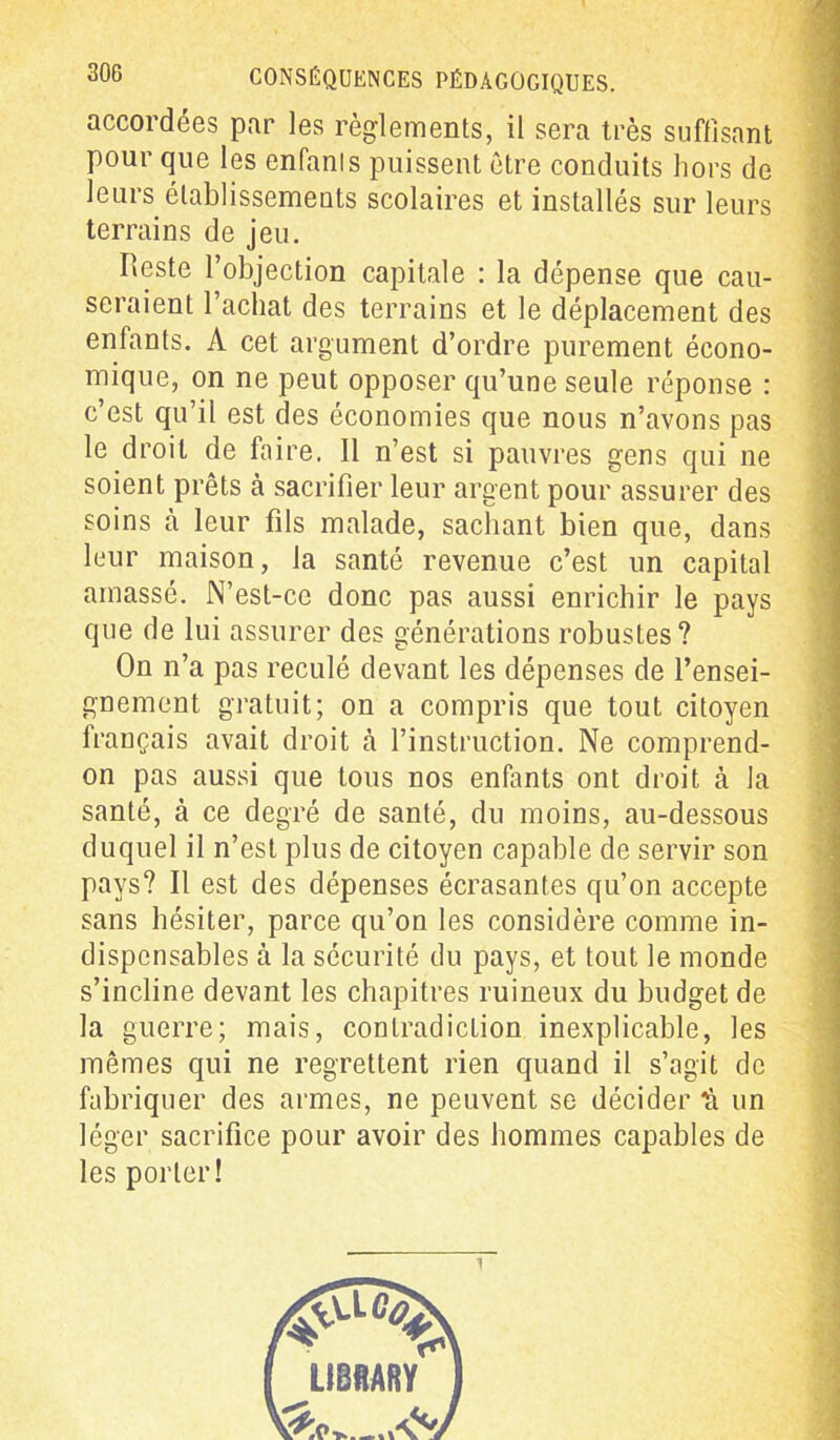 accordées par les règlements, il sera très suffisant pour que les enfanls puissent être conduits hors de leurs établissements scolaires et installés sur leurs terrains de jeu. Reste l’objection capitale : la dépense que cau- seraient l’achat des terrains et le déplacement des enfants. A cet argument d’ordre purement écono- mique, on ne peut opposer qu’une seule réponse : c’est qu’il est des économies que nous n’avons pas le droit de faire. Il n’est si pauvres gens qui ne soient prêts à sacrifier leur argent pour assurer des soins à leur fils malade, sachant bien que, dans leur maison, la santé revenue c’est un capital amassé. N’est-cc donc pas aussi enrichir le pays que de lui assurer des générations robustes? On n’a pas reculé devant les dépenses de l’ensei- gnement gratuit; on a compris que tout citoyen français avait droit à l’instruction. Ne comprend- on pas aussi que tous nos enfants ont droit à la santé, à ce degré de santé, du moins, au-dessous duquel il n’est plus de citoyen capable de servir son pays? Il est des dépenses écrasantes qu’on accepte sans hésiter, parce qu’on les considère comme in- dispensables à la sécurité du pays, et tout le monde s’incline devant les chapitres ruineux du budget de la guerre; mais, contradiction inexplicable, les mêmes qui ne regrettent rien quand il s’agit de fabriquer des armes, ne peuvent se décider h un léger sacrifice pour avoir des hommes capables de les porter!