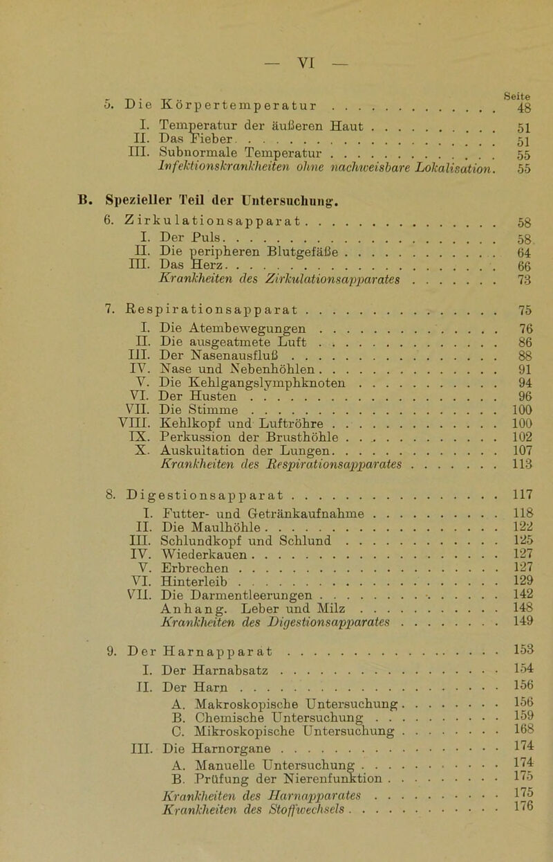 Die Körpertemperatur I. Temperatur der äußeren Haut II. Das Fieber III. Subnormale Temperatur Infektionskrankheiten ohne nachweisbare Lokalisation. Seite 48 51 51 55 55 B. Spezieller Teil der Untersuchung. 6. Zirkulationsapparat 58 I. Der Puls 58 II. Die peripheren Blutgefäße 64 III. Das Herz 66 Krankheiten des Zirkulationsapparates 73 7. ßespirationsapparat 75 I. Die Atembewegungen 76 H. Die ausgeatmete Luft . 86 III. Der Nasenausfluß 88 IV. Nase und Nebenhöhlen 91 V. Die Kehlgangslymphknoten 94 VI. Der Husten 96 VH. Die Stimme 100 VIII. Kehlkopf und Luftröhre 100 IX. Perkussion der Brusthöhle . 102 X. Auskultation der Lungen 107 Krankheiten des Respirationsapparates 113 8. Digestionsapparat 117 I. Futter- und Getränkaufnahme 118 II. Die Maulhöhle 122 III. Schlundkopf und Schlund 125 IV. Wiederkauen 127 V. Erbrechen 127 VI. Hinterleib 129 VII. Die Darmentleerungen ■ 142 Anhang. Leber und Milz 148 Krankheiten des Digestionsapparates 149 9. Der Harnapparat I. Der Harnabsatz II. Der Harn A. Makroskopische Untersuchung. B. Chemische Untersuchung . . . C. Mikroskopische Untersuchung . III. Die Harnorgane A. Manuelle Untersuchung . . . . B. Prüfung der Nierenfunktion . . Krankheiten des Harnapparates . ■ ■ Krankheiten des Stoffwechsels . . 153 . . 154 . . 156 . . 156 . . 159 . . 168 . . 174 . . 174 . . 175 . . 175 . . 176