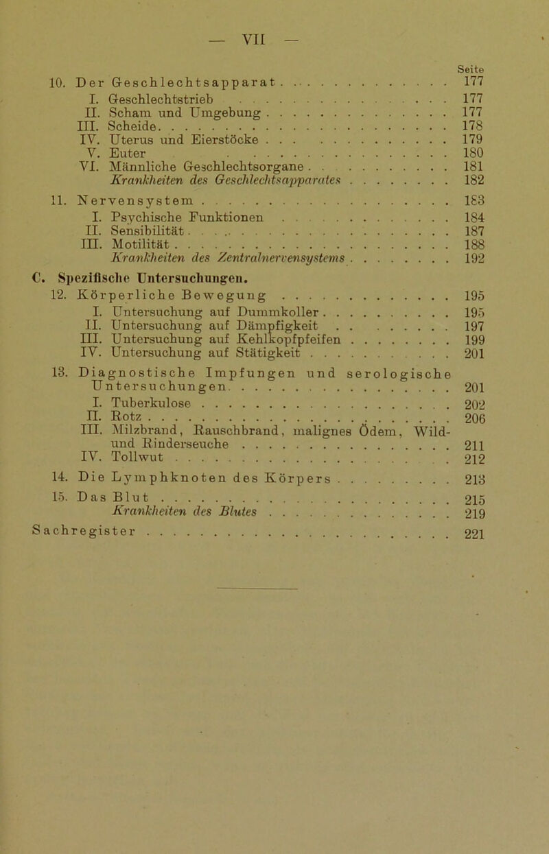 Seite 10. Der Geschlechtsapparat 177 I. Geschlechtstrieb 177 II. Scham und Umgebung 177 HI. Scheide 178 IV. Uterus und Eierstöcke 179 V. Euter 180 VI. Männliche Geschlechtsorgane . . 181 Krankheiten des Geschlechtsapparates 182 11. Nervensystem 183 I. Psychische Funktionen 184 II. Sensibilität. . 187 III. Motilität 188 Krankheiten des Zentralnervensystems 192 C. Spezifische Untersuchungen. 12. Körperliche Bewegung 195 I. Untersuchung auf Dummkoller 195 II. Untersuchung auf Dämpfigkeit 197 III. Untersuchung auf Kehlkopfpfeifen 199 IV. Untersuchung auf Stätigkeit 201 18. Diagnostische Impfungen und serologische Untersuchungen 201 I. Tuberkulose 202 II. Kotz 206 III. Milzbrand, Rauschbrand, malignes ödem, Wild- und Kinderseuche 211 IV. Tollwut 212 14. Die Lymphknoten des Körpers 213 15. Das Blut 215 Krankheiten des Blutes 219 Sachregister 221