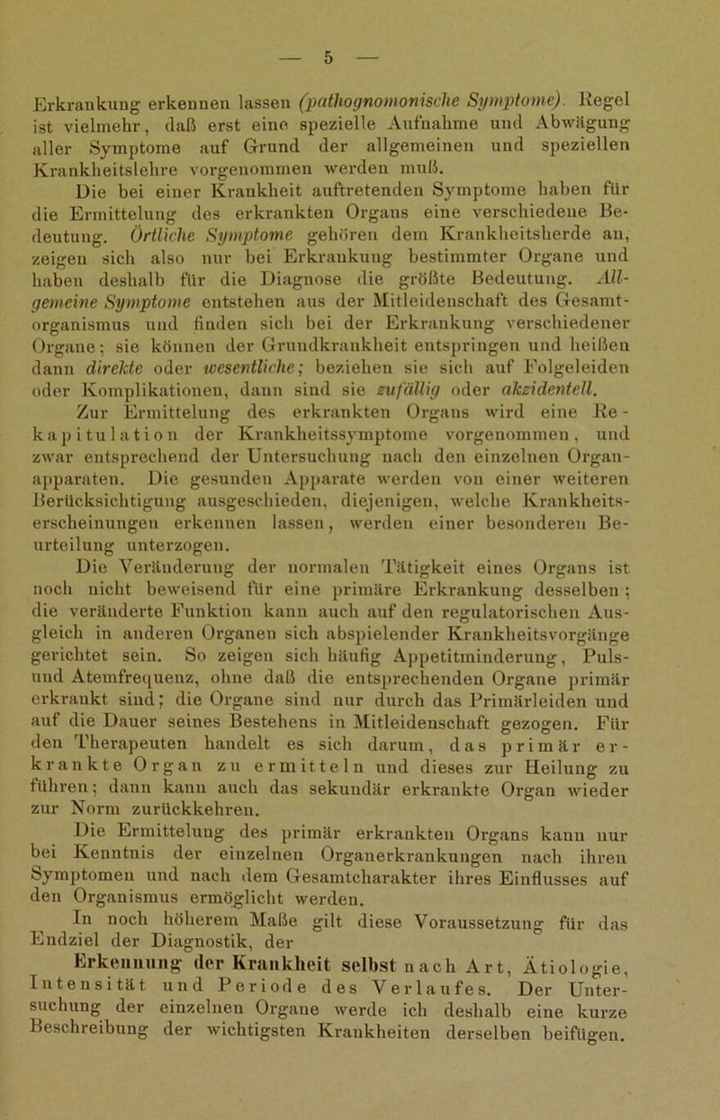 Erkrankung erkennen lassen (pathognomonische Symptome). Kegel ist vielmehr, (laß erst eine spezielle Aufnahme und Abwägung aller Symptome auf Grund der allgemeinen und speziellen Krankheitslehre vorgenommen werden muß. Die bei einer Krankheit auftretenden Symptome haben für die Ermittelung des erkrankten Organs eine verschiedene Be- deutung. Örtliche Symptome gehören dem Krankheitsherde an, zeigen sich also nur bei Erkrankung bestimmter Organe und haben deshalb für die Diagnose die größte Bedeutung. All- gemeine Symptome entstehen aus der Mitleidenschaft des Gesamt- organismus und finden sich bei der Erkrankung verschiedener Organe; sie können der Grundkraukheit entspringen und heißen dann direkte oder tcesentliche; beziehen sie sich auf Eolgeleiden oder Komplikationen, dann sind sie zufällig oder akzidentell. Zur Ermittelung des erkrankten Orgaus wird eine Re - kapitulation der Krankheitssymptome vorgenommen, und zwar entsprechend der Untersuchung nach den einzelnen Organ- apparaten. Die gesunden Apparate werden von einer weiteren Berücksichtigung ausgeschieden, diejenigen, welche Krankheits- erscheinungeu erkennen lassen, werden einer besonderen Be- urteilung unterzogen. Die Veränderung der normalen Tätigkeit eines Organs ist noch nicht beweisend für eine primäre Erkrankung desselben ; die veränderte Funktion kann auch auf den regulatorischen Aus- gleich in anderen Organen sich abspielender Krankheitsvorgänge gerichtet sein. So zeigen sich häufig Appetitminderung, Puls- und Atemfrequenz, ohne daß die entsprechenden Organe primär erkrankt sind; die Organe sind nur durch das Primärleiden und auf die Dauer seines Bestehens in Mitleidenschaft gezogen. Für den Therapeuten handelt es sich darum, das primär er- krankte Organ zu ermitteln und dieses zur Heilung zu führen; dann kann auch das sekundär erkrankte Organ wieder zur Norm zurückkehren. Die Ermittelung des primär erkrankten Organs kann nur bei Kenntnis der einzelnen Organerkrankungen nach ihren Symptomen und nach dem Gesamtcharakter ihres Einflusses auf den Organismus ermöglicht werden. In noch höherem Maße gilt diese Voraussetzung für das Endziel der Diagnostik, der Erkennung der Krankheit selbst nach Art, Ätiologie, Intensität und Periode des Verlaufes. Der Unter- suchung der einzelnen Organe werde ich deshalb eine kurze Beschreibung der wichtigsten Krankheiten derselben beifügen.
