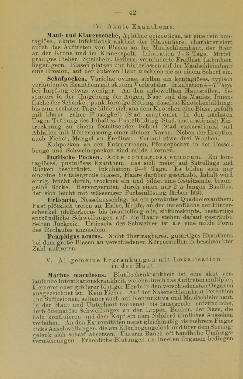 IV. Akute Exantheme. Maul- und Klauenseuche, Aphthae epizooticae, ist eine rein kon- tagiöse, akute Infektionskrankheit der Klauentiere, charakterisiert durch das Auftreten von Blasen an der Maulschleimhaut, der Haut an der Krone und im Klauenspalt. Inkubation 2-3 Tage. Mittel- gradiges Fieber. Speicheln, Geifern, verminderte Freßlust, Lahmheit, liegen gern. Blasen platzen und hinterlassen auf der Maulschleimhaut eine Erosion, auf der äußeren Haut trocknen sie zu einem Schorf ein. Schafpocken, Variolae ovinae, stellen ein kontagiöses, typisch verlaufendes Exanthem mit akutem Verlauf dar. Inkubation 4—7 Tage, bei Impfung etwas weniger. An den unbewollten Hautstellen, be- sonders in der IJmgebung der Augen, Nase und des Maules Innen- fläche der Schenkel, punktförmige Rötung, daselbst Knötchenbildung; bis zum sechsten Tage bildet sich aus dem Knötchen eine Blase, gefüllt mit klarer, zäher Flüssigkeit (Stad, eruptionis). In den nächsten Tagen Trübung des Inhaltes, Pustelbildung (Stad, maturationis); Ein- trocknung zu einem festsitzenden Schorf (Stad, exsiccationis) und Abfallen mit Hinterlassung einer kleinen Narbe. Neben der Eruption auch Fieber, Mangel an Freßlust. Verlauf etwa drei Wochen. Kuhpocken an den Euterstrichen, Pferdepocken in der Fessel- beuge und Schweinepocken sind milde Formen. Englische Pocken, Acne contagiosa equorum. Ein kon- tagiöses, pustulöses Exanthem, das sich meist auf Sattellage und Rücken beschränkt. Inkubation 2—3 Tage. Es bilden sich nur einzelne bis talergroße Blasen, Haare darüber gesträubt, Inhalt wird eitrig, bricht durch, trocknet ein und bildet eine festsitzende, braun- gelbe Borke. Hervorgerufen durch einen nur 2 fx langen Bazillus, der sich leicht mit wässeriger Fuchsinlösung färben läßt. Urticaria, Nesselausschlag, ist ein perakutes Quaddelexanthem. Fast plötzlich treten am Halse, Kopfe, an der Innenfläche der Hinter- schenkel pfefferkorn- bis handtellergroße, zirkumskripte, beetartige entzündliche Schwellungen auf; die Haare stehen darauf gesträubt. Selten Juckreiz. Urticaria des Schweines ist als eine milde Form des Rotlaufes anzusehen. Pemphigus acutus. Nicht übertragbares, gutartiges Exanthem, bei dem große Blasen an verschiedenen Körperstellen in beschränkter Zahl auf treten. V. Allgemeine Erkrankungen mit Lokalisation in der Haut. Morbus maculosns. Blutfleckenkrankheit ist eine akut ver- laufende Intoxikationskrankheit, welche durch das Auftreten multipler, kleinerer oder größerer blutiger Herde in den verschiedensten Organen ausgezeichnet ist. Kein Fieber. Auf der Nasenschleimhaut Petechien und Suffusionen, seltener auch auf Konjunktiva und Maulschleimhaut. In der Haut und Unterhaut taubenei- bis faustgroße, entzündliche, derb-ödematöse Schwellungen an den Lippen, Backen, der Nase, die bald konfluieren und dem Kopf ein dem Nilpferd ähnliches Aussehen verleihen. An den Extremitäten meist gleichmäßig bis mehrere Finger dicke Anschwellungen, die am Ellenbogengelenk und über dem Sprung- gelenk sich scharf absetzen. Unterm Bauch oft handhohe Umfangs- vermehrungen. Erhebliche Blutungen an inneren Organen bedingen