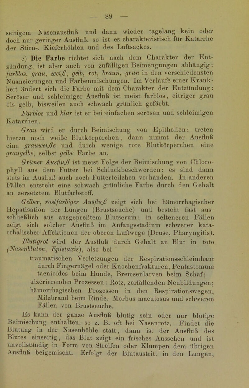 seitigera Nasenausfluß und dann wieder tagelang kein oder doch nur geringer Ausfluß, so ist es charakteristisch für Katarrhe der Stirn-, Kieferhöhlen und des Luftsackes. c) Die Fairbe richtet sich nach dem Charakter der Ent- zündung, ist aber auch von zufälligen Beimengungen abhängig: farblos, grau, weiß, gelb, rot, braun, grün in den verschiedensten Nuancierungen und Farbenmischungen. Im Verlaufe einer Krank- heit ändert sich die Farbe mit dem Charakter der Entzündung: Seröser und schleimiger Ausfluß ist meist farblos, eitriger grau bis gelb, bisweilen auch schwach grünlich gefärbt. Farblos und klar ist er bei einfachen serösen und schleimigen Katarrhen. Grau wird er durch Beimischung von Epithelien; treten hierzu noch weiße Blutkörperchen, dann nimmt der Ausfluß eine grauweiße und durch wenige rote Blutkörperchen eine graugelbe, selbst gelbe Farbe an. Grüner Ausfluß ist meist Folge der Beimischung von Chloro- phyll aus dem Futter bei Schluckbeschwerden; es sind dann stets im Ausfluß auch noch Futterteilchen vorhanden. In anderen Fällen entsteht eine schwach grünliche Farbe durch den Gehalt an zersetztem Blutfarbstoff'. Gelber, rostfarbiger Ausfluß zeigt sich bei hämorrhagischer Hepatisation der Lungen (Brustseuche) und besteht fast aus- schließlich aus ausgepreßtem Blutserum; in selteneren Fällen zeigt sich solcher Ausfluß im Anfangsstadimn schwerer kata- rrhalischer Affektionen der oberen Luftwege (Druse, Pharyngitis). Elutigrot wird der Ausfluß durch Gehalt an Blut in toto (Nasenbluten, Epistaxis), also bei traumatischen Verletzungen der Eespirationsschleiinhaut durch Fingernägel oder Kuochenfrakturen, Pentastomum taenioides beim Hunde, Bremsenlarven beim Schaf; ulzerierenden Prozessen: Kotz, zerfallenden Neubildungen; hämorrhagischen Prozessen in den Respirationswegen, Milzbrand beim Rinde, Morbus maculosus und schweren Fällen von Brustseuche. Es kann der ganze Ausfluß blutig sein oder nur blutige Beimischung enthalten, so z. B. oft bei Nasenrotz. Findet die Blutung in der Nasenhöhle statt, dann ist der Ausfluß des Blutes einseitig, das Blut zeigt ein frisches Aussehen und ist unvollständig in Form von Streifen oder Klumpen dem übrigen Ausfluß beigemischt. Erfolgt der Blutaustritt in den Lungen,