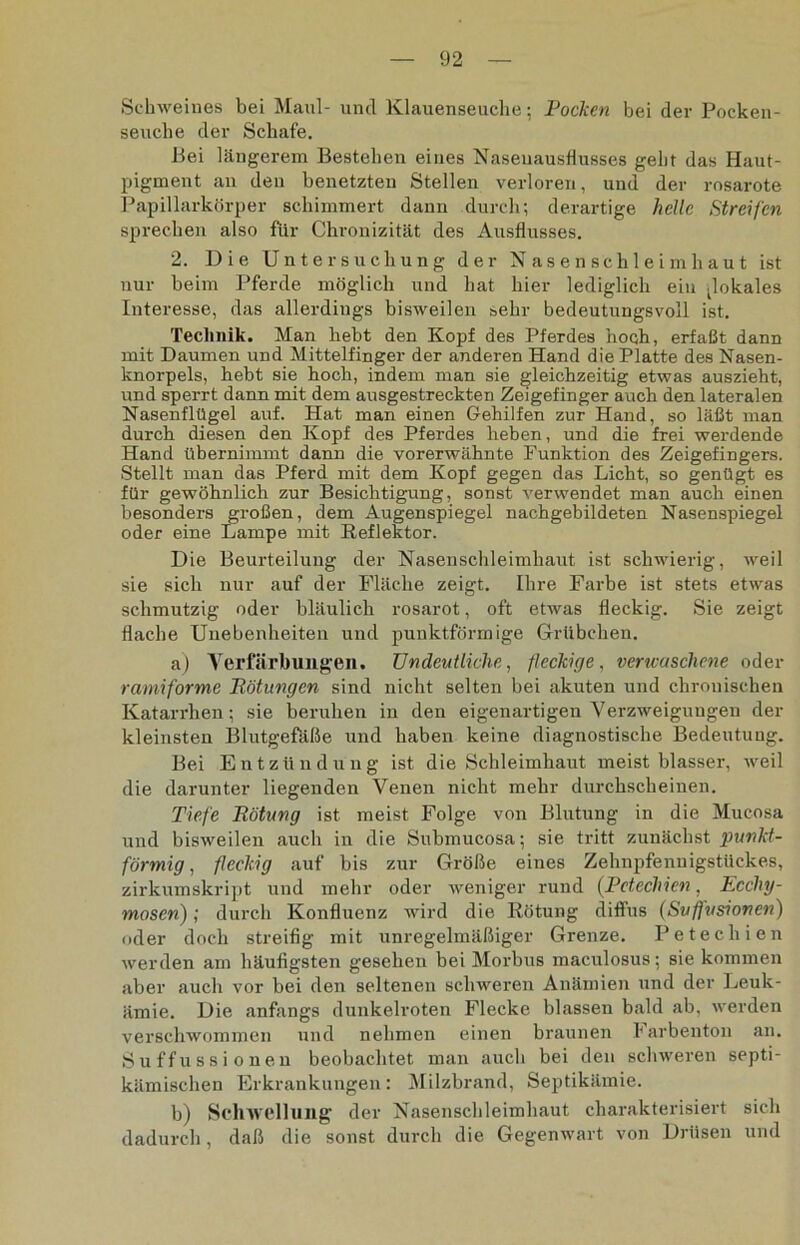 Schweines bei Maul- und Klauenseuche; Pocken bei der Pocken- seuche dev Schafe. Bei längerem Bestehen eines Naseuausflusses geht das Haut- pigment an den benetzten Stellen verloren, und der rosarote Papillarkörper schimmert dann durch; derartige helle Streifen sprechen also für Chronizität des Ausflusses. 2. Die Untersuchung der Nasenschleimhaut ist nur beim Pferde möglich und hat hier lediglich ein .lokales Interesse, das allerdings bisweilen sehr bedeutungsvoll ist. Technik. Man hebt den Kopf des Pferdes hoch, erfaßt dann mit Daumen und Mittelfinger der anderen Hand die Platte des Nasen- knorpels, hebt sie hoch, indem man sie gleichzeitig etwas auszieht, und sperrt dann mit dem ausgestreckten Zeigefinger auch den lateralen Nasenflügel auf. Hat man einen Gehilfen zur Hand, so läßt man durch diesen den Kopf des Pferdes heben, und die frei werdende Hand übernimmt dann die vorerwähnte Funktion des Zeigefingers. Stellt man das Pferd mit dem Kopf gegen das Licht, so genügt es für gewöhnlich zur Besichtigung, sonst verwendet man auch einen besonders großen, dem Augenspiegel nachgebildeten Nasenspiegel oder eine Lampe mit Reflektor. Die Beurteilung der Nasenschleimhaut ist schwierig, weil sie sich nur auf der Fläche zeigt. Ihre Farbe ist stets etwas schmutzig oder bläulich rosarot, oft etwas fleckig. Sie zeigt flache Unebenheiten und punktförmige Grübchen. a) Verfärbungen. Undeutliche, fleckige, verwaschene oder ramiforme Rötungen sind nicht selten bei akuten und chronischen Katarrhen; sie beruhen in den eigenartigen Verzweigungen der kleinsten Blutgefäße und haben keine diagnostische Bedeutung. Bei Entzündung ist die Schleimhaut meist blasser, weil die darunter liegenden Venen nicht mehr durchscheinen. Tiefe Rötung ist meist Folge von Blutung in die Mucosa und bisweilen auch in die Submucosa; sie tritt zunächst punkt- förmig , fleckig auf bis zur Größe eines Zehnpfenuigstückes, zirkumskript und mehr oder Aveniger rund (Petechien, Ecchy- mosen); durch Konfluenz wird die Rötung diffus (Suffusionen) oder doch streifig mit unregelmäßiger Grenze. Petechien Averden am häufigsten gesehen bei Morbus maculosus; sie kommen aber aucli vor bei den seltenen schweren Anämien und der Leuk- ämie. Die anfangs dunkelroten Flecke blassen bald ab, Averden verschwommen und nehmen einen braunen larbenton an. Suffussionen beobachtet man auch bei den schweren septi- kämischen Erkrankungen: Milzbrand, Septikämie. b) Schwellung der Nasenschleimhaut charakterisiert sich dadurch, daß die sonst durch die Gegenwart von Drüsen und