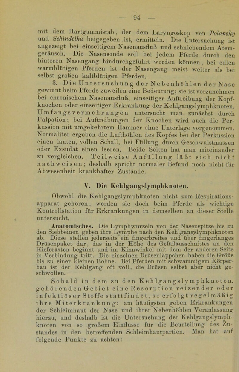 mit dem Hartgummistab, der dem Laryngoskop von Polansky und SchindelJca beigegeben ist, ermitteln. Die Untersuchung ist angezeigt bei einseitigem Nasenausfluß und sclmiebendem Atem- geräusch. Die Nasensonde soll bei jedem Pferde durch den hinteren Nasengang hindurchgeführt werden können, bei edlen warmblütigen Pferden ist der Nasengang meist weiter als bei selbst großen kaltblütigen Pferden. 3. Die Untersuchung der Nebenhöhlen der Nase gewinnt beim Pferde zuweilen eine Bedeutung; sie ist vorzunehmen bei chronischem Nasenausfluß, einseitiger Auftreibung der Kopf- knochen oder einseitiger Erkrankung der Kehlgangslymphknoten. Umfangsvermehrungen untersucht man zunächst durch Palpation; bei Auftreibungen der Knochen wird auch die Per- kussion mit umgekehrtem Hammer ohne Unterlage vorgenommen. Normaliter ergeben die Lufthöhlen des Kopfes bei der Perkussion einen lauten, vollen Schall, bei Füllung durch Geschwulstmassen oder Exsudat einen leeren. Beide Seiten hat man miteinander zu vergleichen. Teilweise Anfüllung läßt sich nicht nach weisen; deshalb spricht normaler Befund noch nicht für Abwesenheit krankhafter Zustände. Y. Die Ivehlgüingslyiiiphknoten. Obwohl die Kehlgangslymphknoten nicht zum Respirations- apparat gehören, werden sie doch beim Pferde als wichtige Kontrollstation für Erkrankungen in demselben an dieser Stelle untersucht. Anatomisches. Die Lymphwurzeln von der Nasenspitze bis zu den Siebbeinen geben ihre Lymphe nach den Kehlgangslymphknoten ab. Diese stellen jederseits ein fingerbreites und über fingerlanges Drüsenpaket dar, das in der Höhe des Gefäßausschnittes an den Kieferästen beginnt und im Kinnwinkel mit dem der anderen Seite in Verbindung tritt. Die einzelnen Drüsenläppchen haben die Größe bis zu einer kleinen Bohne. Bei Pferden mit schwammigem Körper- bau ist der Kehlgang oft voll, die Drüsen selbst aber nicht ge- schwollen. Sobald in dem zu den Kehlgangslymphknoten, gehörenden Gebiet eine Resorption reizender oder infektiöser Stoffe statt findet, so erfolgt regelmäßig ihre Miterkrankung; am häufigsten geben Erkrankungen der Schleimhaut der Nase und ihrer Nebenhöhlen Veranlassung hierzu, und deshalb ist die Untersuchung der Kehlgangslymph- knoten von so großem Einflüsse für die Beurteilung des Zu- standes in den betreffenden Schleimhautpartien. Man hat auf folgende Punkte zu achten: