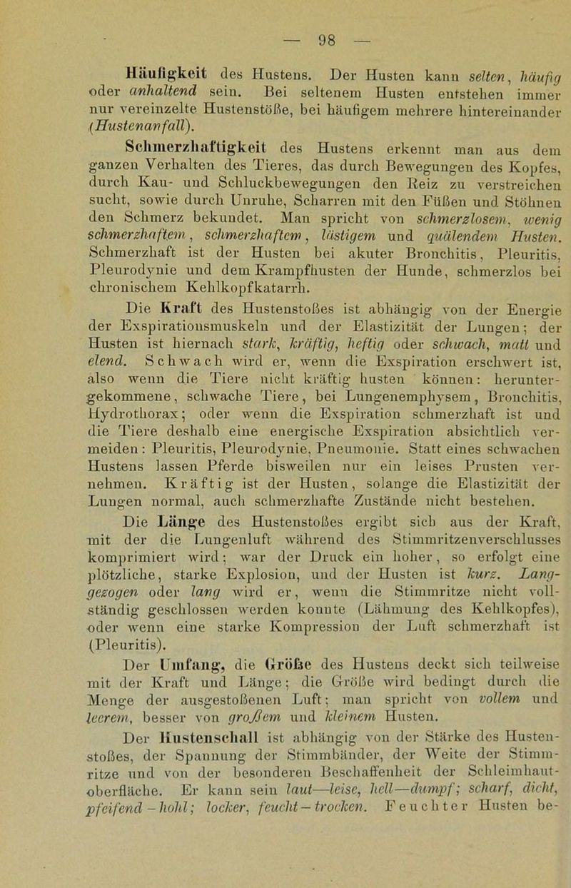 Häufigkeit des Hustens. Der Husten kann selten, häufig oder anhaltend sein. Bei seltenem Husten entstehen immer nur vereinzelte Hustenstöße, bei häufigem mehrere hintereinander ,(Hustenanfall). Schmerzhaftigkeit des Hustens erkennt man aus dem ganzen Verhalten des Tieres, das durch Bewegungen des Kopfes, durch Kau- und Schluckbewegungen den Reiz zu verstreichen sucht, sowie durch Unruhe, Scharren mit den Füßen und Stöhnen den Schmerz bekundet. Man spricht von schmerzlosem, wenig schmerzhaftem, schmerzhaftem, lästigem und quälendem Husten. Schmerzhaft ist der Husten bei akuter Bronchitis, Pleuritis, Pleurodynie und dem Krampfhusten der Hunde, schmerzlos hei chronischem Kehlkopfkatarrh. Die Kraft des Hustenstoßes ist abhängig von der Energie der Exspiratiousmuskeln und der Elastizität der Lungen; der Husten ist hiernach stark, kräftig, heftig oder schwach, matt und elend. Schwach wird er, wenn die Exspiration erschwert ist, also wenn die Tiere nicht kräftig husten können: herunter- gekommene, schwache Tiere, bei Lungenemphysem, Bronchitis, Hydrothorax; oder wenn die Exspiration schmerzhaft ist und die Tiere deshalb eine energische Exspiration absichtlich ver- meiden : Pleuritis, Pleurodynie, Pneumonie. Statt eines schwachen Hustens lassen Pferde bisweilen nur ein leises Prusten ver- nehmen. Kräftig ist der Husten, solange die Elastizität der Lungen normal, auch schmerzhafte Zustände nicht bestehen. Die Länge des Hustenstoßes ergibt sich aus der Kraft, mit der die Lungenluft während des Stimmritzenverschlusses komprimiert wird; war der Druck ein hoher, so erfolgt eine plötzliche, starke Explosion, und der Husten ist kurz. Lang- gezogen oder lang wird er, weuu die Stimmritze nicht voll- ständig geschlossen werden konnte (Lähmung des Kehlkopfes), oder wenn eine starke Kompression der Luft schmerzhaft ist (Pleuritis). Der Umfang, die Größe des Hustens deckt sich teilweise mit der Kraft und Länge; die Größe wird bedingt durch die Menge der ausgestoßenen Luft; man spricht von vollem und leerem, besser von großem und kleinem Husten. Der Hustenschall ist abhängig von der Stärke des Husten- stoßes, der Spannung der Stimmbänder, der Weite der Stimm- ritze und von der besonderen Beschaffenheit der Schleimhaut- oberfläche. Er kann sein laut—leise, hell—dumpf; scharf, dicht, pfeifend - hohl; locker, feucht-trocken. Feuchter Husten be-