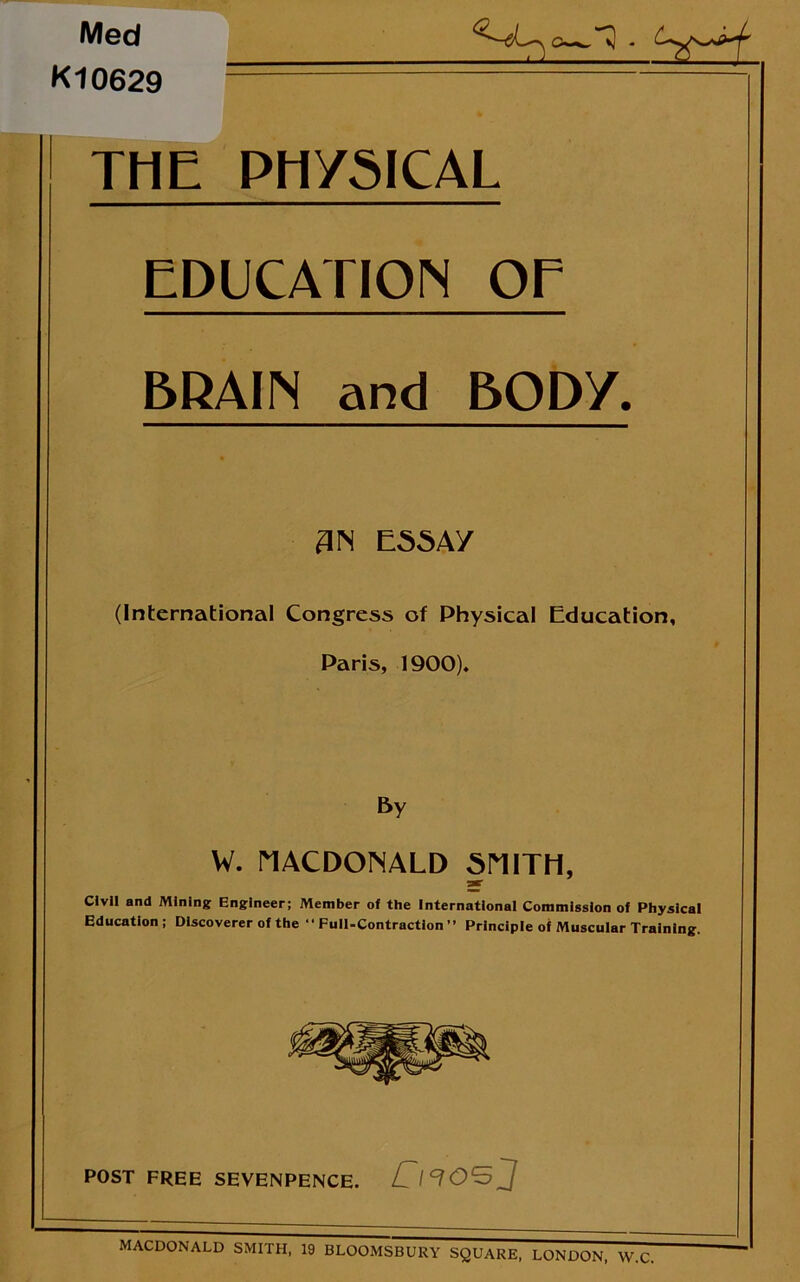 Med K10629 THE PHYSICAL EDUCATION OE BRAIN and BODY. 3N ESSAy (International Congress of Physical Education, Paris, 1900). By W. MACDONALD SMITH, jar Civil and Mining Engineer; Member of the International Commission of Physical Education; Discoverer of the ‘•Full-Contraction” Principle of Muscular Training. POST FREE SEVENPENCE. /T/TOSj MACDONALD SMITH, 19 BLOOMSBURY SQUARE, LONDON, W.C