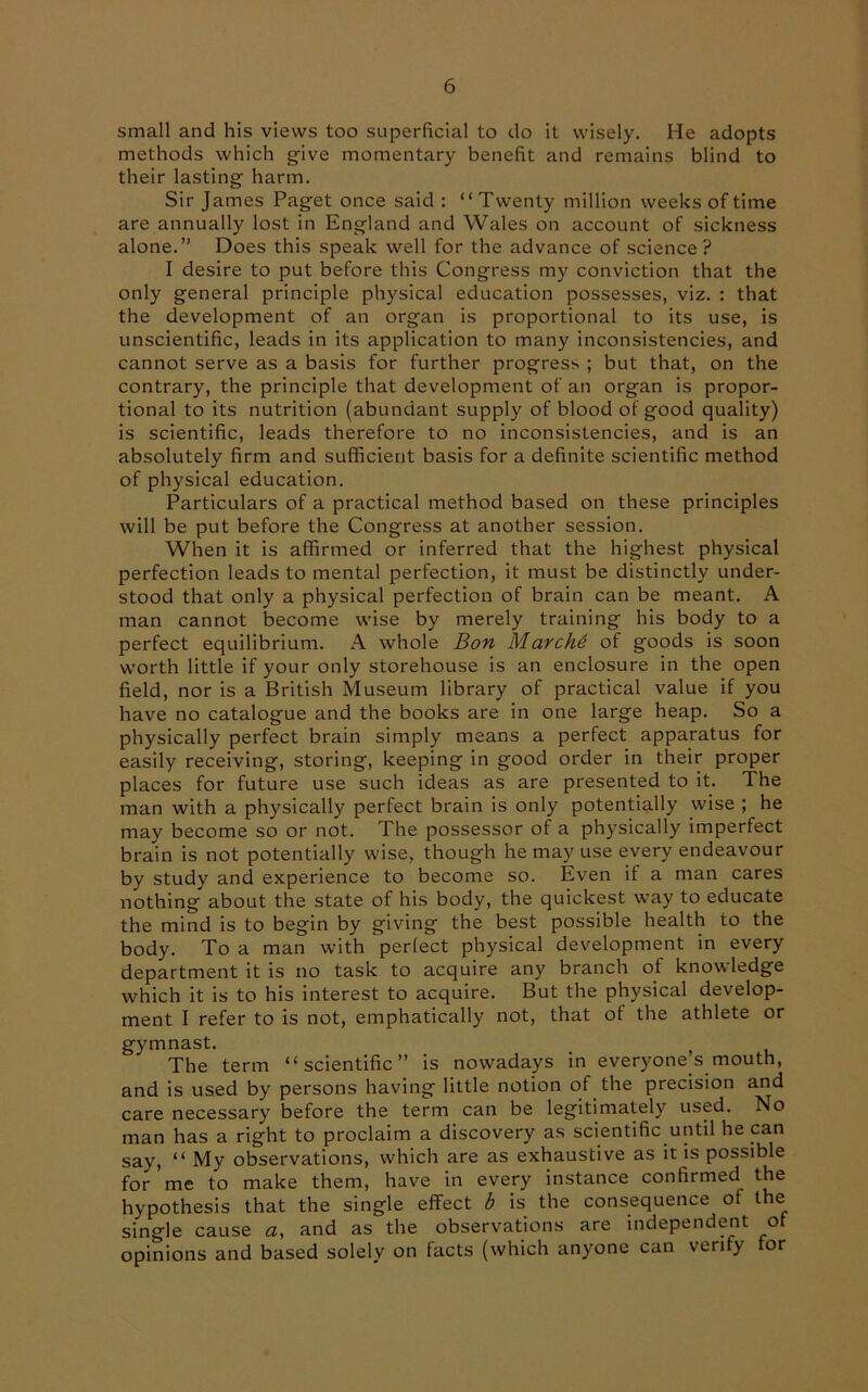 small and his views too superficial to do it wisely. He adopts methods which give momentary benefit and remains blind to their lasting harm. Sir James Paget once said : “ Twenty million weeks of time are annually lost in England and Wales on account of sickness alone.” Does this speak well for the advance of science? I desire to put before this Congress my conviction that the only general principle physical education possesses, viz. : that the development of an organ is proportional to its use, is unscientific, leads in its application to many inconsistencies, and cannot serve as a basis for further progress ; but that, on the contrary, the principle that development of an organ is propor- tional to its nutrition (abundant supply of blood of good quality) is scientific, leads therefore to no inconsistencies, and is an absolutely firm and sufficient basis for a definite scientific method of physical education. Particulars of a practical method based on these principles will be put before the Congress at another session. When it is affirmed or inferred that the highest physical perfection leads to mental perfection, it must be distinctly under- stood that only a physical perfection of brain can be meant. A man cannot become wise by merely training his body to a perfect equilibrium. A whole Bon Marche of goods is soon worth little if your only storehouse is an enclosure in the open field, nor is a British Museum library of practical value if you have no catalogue and the books are in one large heap. So a physically perfect brain simply means a perfect apparatus for easily receiving, storing, keeping in good order in their proper places for future use such ideas as are presented to it. The man with a physically perfect brain is only potentially wise ; he may become so or not. The possessor of a physically imperfect brain is not potentially wise, though he may use every endeavour by study and experience to become so. Even if a man cares nothing about the state of his body, the quickest way to educate the mind is to begin by giving the best possible health to the body. To a man with perfect physical development in every department it is no task to acquire any branch of knowledge which it is to his interest to acquire. But the physical develop- ment I refer to is not, emphatically not, that of the athlete or gymnast. The term “scientific” is nowadays in everyones mouth, and is used by persons having little notion of the precision and care necessary before the term can be legitimately used. No man has a right to proclaim a discovery as scientific until he can say, “ My observations, which are as exhaustive as it is possible for me to make them, have in every instance confirmed the hypothesis that the single effect b is the consequence of the single cause a, and as the observations are independent of opinions and based solely on facts (which anyone can verify for