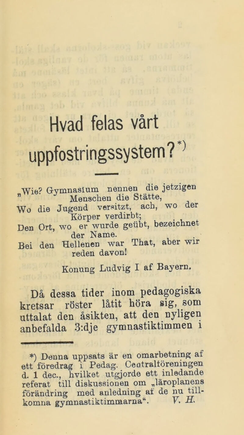 uppfostringssystem?*1 Wie? Gymnasium nennen die jetzigen ” Menscben die Stätte, Wo die Jugend vemtzt, acb, wo der Körper verdirbt; Den Ort, wo ev wurde geubt, bezeichnet der Name. Bei den Hellenen war That, aber wir reden davon! Konung Ludvig I af Bayern. Då dessa tider inom pedagogiska kretsar röster låtit höra sig, som uttalat den åsikten, att den nyligen anbefalda 3:dje gymnastiktimmen i *) Denna uppsats är en omarbetning at ett föredrag i Pedag. Oeotraltöreningen d. 1 dec., hvilket utgjorde ett inledande referat till diskussionen om ^läroplanens förändring med anledning af de nu till-