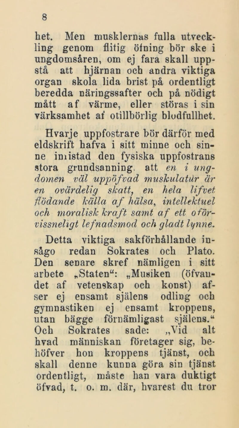het. Men musklernas fulla utveck- ling genom flitig öfning bör ske i ungdomsåren, om ej fara skall upp- stå att hjärnan och andra viktiga organ skola lida brist på ordentligt beredda näringssafter och på nödigt mått af värme, eller störas i sin värksamhet af otillbörlig blodfullhet. Hvarje uppfostrare bör därför med eldskrift hafva i sitt minne och sin- ne imistad den fysiska uppfostrans stora grundsanning, att en i ung- domen väl uppöfvad muskulatdr är en ovärdelig skatt, en hela lifvet flödande källa af hälsa, intellektuel och moralisk kraft samt af ett oför- vissneligt lefnadsmod och gladt lynne. Detta viktiga sakförhållande in- sågo redan Sokrates och Plato. Den senare skref nämligen i sitt arbete „Statenu: „Musiken (öfvau- det af vetenskap och konst) af- ser ej ensamt själens odling och gymnastiken ej ensamt kroppens, utan bägge förnämligast själens.4* Och Sokrates sade: „Vid alt hvad människan företager sig, be- höfver hon kroppens tjänst, och skall denne kunna göra sin tjänst ordentligt, måste han vara duktigt öfvad, t. o. m. där, hvarest du tror