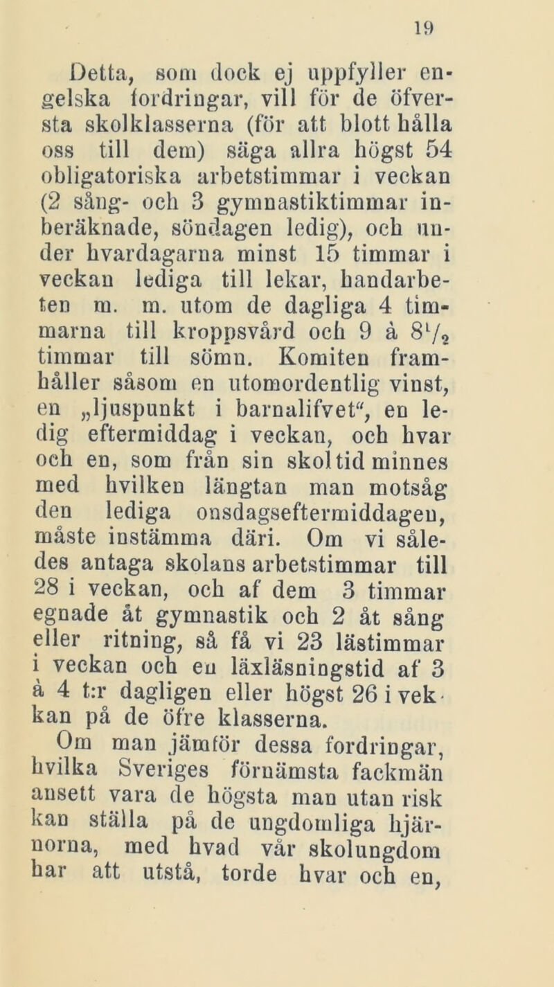 Detta, som dock ej uppfyller en- gelska fordringar, vill för de öfver- sta skolklasserna (för att blott hålla oss till dem) säga allra högst 54 obligatoriska arbetstimmar i veckan (2 sång- och 3 gymnastiktimmar in- beräknade, söndagen ledig), och un- der hvardagarna minst 15 timmar i veckan lediga till lekar, handarbe- ten ru. m. utom de dagliga 4 tim- marna till kroppsvård och 9 å 8l/o timmar till sömn. Komiten fram- håller såsom en utomordentlig vinst, en „ljuspunkt i barnalifvet, en le- dig eftermiddag i veckan, och hvar och en, som från sin skoltid minnes med hvilken längtan man motsåg den lediga onsdagseftermiddagen, måste instämma däri. Om vi såle- des antaga skolans arbetstimmar till 28 i veckan, och af dem 3 timmar egnade åt gymnastik och 2 åt sång eller ritning, så få vi 23 lästimmar i veckan och en läxläsningstid af 3 å 4 t:r dagligen eller högst 26 i vek kan på de öfre klasserna. Om man jämför dessa fordringar, hvilka Sveriges förnämsta fackmän ansett vara de högsta man utan risk kan ställa på de ungdomliga hjär- norna, med hvad vår skolungdom har att utstå, torde hvar och en,