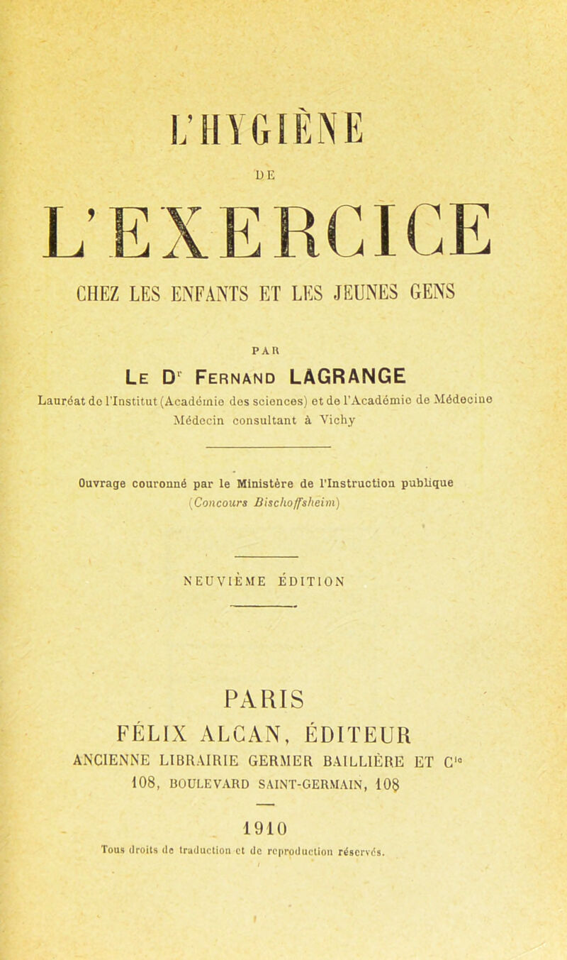 i; HYGIÈNE DE CHEZ LES ENFANTS ET LES JEUNES GENS PAU Le D' Fernand LAGRANGE Lauréat do l'Institut (Académie des sciences) et de l’Académie de Médecine Médecin consultant à Vichy Ouvrage couronné par le Ministère de l’Instruction publique (Concours Bischoffshèim) NEUVIÈME ÉDITION PARIS FÉLIX ALCAN, ÉDITEUR ANCIENNE LIBRAIRIE GERMER BAILLIÈRE ET C° 108, BOULEVARD SAINT-GERMAIN, 10$ 1910 Tous droits de traduction et de reproduction réservés.