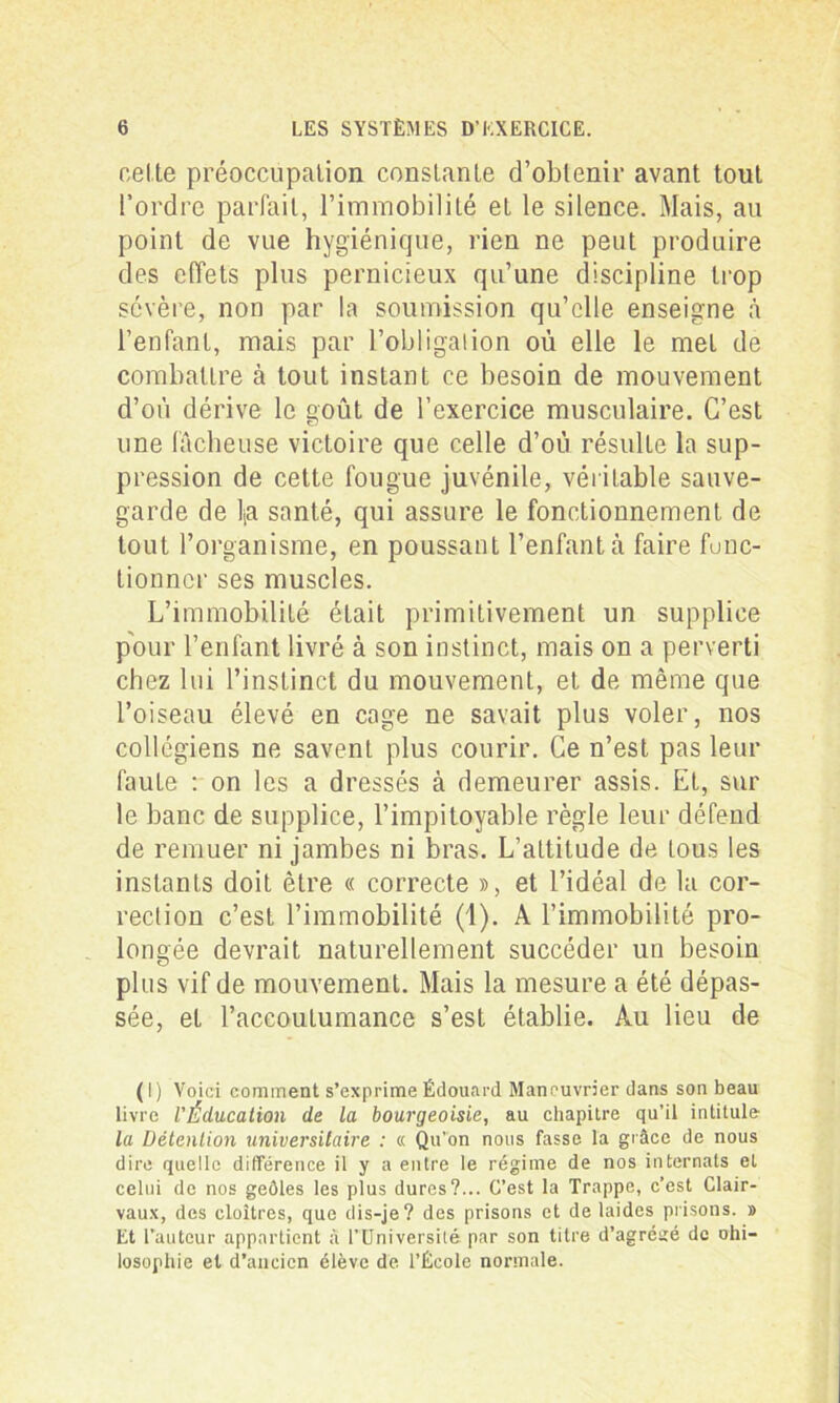 celte préoccupation constante d’obtenir avant tout l’ordre parfait, l’immobilité et le silence. Mais, au point de vue hygiénique, rien ne peut produire des effets plus pernicieux qu’une discipline trop sévère, non par la soumission qu’elle enseigne à l’enfant, mais par l’obligation où elle le met de combattre à tout instant ce besoin de mouvement d’où dérive le goût de l’exercice musculaire. C’est une fâcheuse victoire que celle d’où résulte la sup- pression de cette fougue juvénile, véritable sauve- garde de lia santé, qui assure le fonctionnement de tout l’organisme, en poussant l’enfant à faire fonc- tionner ses muscles. L’immobilité était primitivement un supplice pour l’enfant livré à son instinct, mais on a perverti chez lui l’instinct du mouvement, et de même que l’oiseau élevé en cage ne savait plus voler, nos collégiens ne savent plus courir. Ce n’est pas leur faute : on les a dressés à demeurer assis. Et, sur le banc de supplice, l’impitoyable règle leur défend de remuer ni jambes ni bras. L’altitude de Lous les instants doit être « correcte », et l’idéal de la cor- rection c’est l’immobilité (1). A l’immobilité pro- longée devrait naturellement succéder un besoin plus vif de mouvement. Mais la mesure a été dépas- sée, et l’accoutumance s’est établie. Au lieu de ( I ) Voici comment s’exprime Édouard Manouvrier dans son beau livre l'Éducation de la bourgeoisie, au chapitre qu’il intitule la Détention universitaire : « Qu’on nous fasse la grâce de nous dire quelle différence il y a entre le régime de nos internats et celui de nos geôles les plus dures?... C’est la Trappe, c’est Clair- vaux, des cloîtres, que dis-je? des prisons et de laides prisons. » Et l’auteur appartient à l’Universilé par son titre d’agréüé de ohi- losophie et d’ancien élève de l’École normale.