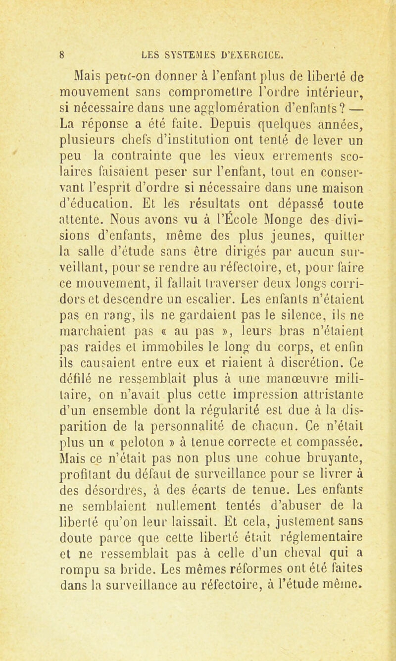 Mais petrf-on donner à l’enfant plus de liberté de mouvement sans compromellre l’ordre intérieur, si nécessaire dans une agglomération d’enfants? — La réponse a été faite. Depuis quelques années, plusieurs chefs d’insLituIion ont tenté de lever un peu la contrainte que les vieux errements sco- laires faisaient peser sur l’enfant, tout en conser- vant l’esprit d’ordre si nécessaire dans une maison d’éducation. Et les résultats ont dépassé toute attente. Nous avons vu à l’École Monge des divi- sions d’enfants, même des plus jeunes, quitter la salle d’étude sans être dirigés par aucun sur- veillant, pour se rendre au réfectoire, et, pour faire ce mouvement, il fallait traverser deux longs corri- dors et descendre un escalier. Les enfants n’étaient pas en rang, ils ne gardaient pas le silence, ils ne marchaient pas « au pas », leurs bras n’étaient pas raides et immobiles le long du corps, et enfin ils causaient entre eux et riaient à discrétion. Ce défilé ne ressemblait plus à une manœuvre mili- taire, on n’avait plus cette impression attristante d’un ensemble dont la régularité est due à la dis- parition de la personnalité de chacun. Ce n’était plus un « peloton » à tenue correcte et compassée. Mais ce n’était pas non plus une cohue bruyante, profilant du défaut de surveillance pour se livrer à des désordres, à des écarts de tenue. Les enfants ne semblaient nullement tentés d’abuser de la liberté qu’on leur laissait. Et cela, justement sans doute parce que cette liberté était réglementaire et ne ressemblait pas à celle d’un cheval qui a rompu sa bride. Les mêmes réformes ont été faites dans la surveillance au réfectoire, à l’étude même.