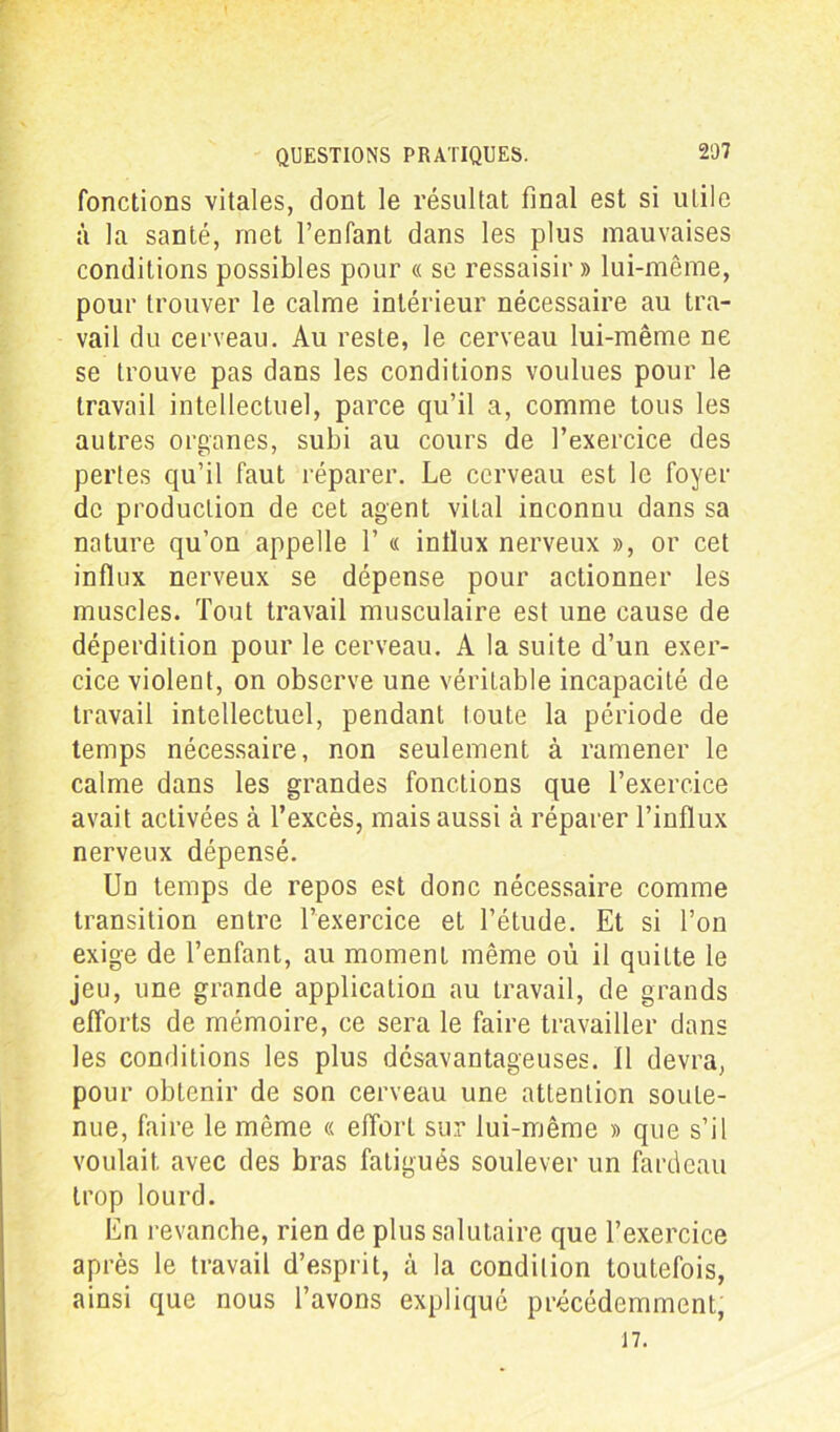 fonctions vitales, dont le résultat final est si utile à la santé, met l’enfant dans les plus mauvaises conditions possibles pour « se ressaisir» lui-même, pour trouver le calme intérieur nécessaire au tra- vail du cerveau. Au reste, le cerveau lui-même ne se trouve pas dans les conditions voulues pour le travail intellectuel, parce qu’il a, comme tous les autres organes, subi au cours de l’exercice des pertes qu’il faut réparer. Le cerveau est le foyer de production de cet agent vital inconnu dans sa nature qu’on appelle 1’ « inllux nerveux », or cet influx nerveux se dépense pour actionner les muscles. Tout travail musculaire est une cause de déperdition pour le cerveau. A la suite d’un exer- cice violent, on observe une véritable incapacité de travail intellectuel, pendant toute la période de temps nécessaire, non seulement à ramener le calme dans les grandes fonctions que l’exercice avait activées à l’excès, mais aussi à réparer l’influx nerveux dépensé. Un temps de repos est donc nécessaire comme transition entre l’exercice et l’étude. Et si l’on exige de l’enfant, au moment même où il quitte le jeu, une grande application au travail, de grands efforts de mémoire, ce sera le faire travailler dans les conditions les plus désavantageuses. Il devra, pour obtenir de son cerveau une attention soute- nue, faire le même « effort sur lui-même » que s’il voulait, avec des bras fatigués soulever un fardeau trop lourd. En revanche, rien de plus salutaire que l’exercice après le travail d’esprit, à la condition toutefois, ainsi que nous l’avons expliqué précédemment, 17.