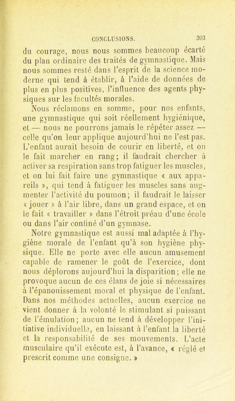 du courage, nous nous sommes beaucoup écarté du plan ordinaire des traités de gymnastique. Mais nous sommes resté dans l’esprit de la science mo- derne qui tend à établir, à l’aide de données de plus en plus positives, l’influence des agents phy- siques sur les facultés morales. Nous réclamons en somme, pour nos enfants, une gymnastique qui soit réellement hygiénique, et — nous ne pourrons jamais le répéter assez — celle qu’on leur applique aujourd’hui ne l’est pas. L’enfant aurait besoin de courir en liberté, et on le fait marcher en rang; il faudrait chercher à activer sa respiration sans trop fatiguer les muscles, et on lui fait faire une gymnastique « aux appa- reils », qui tend à fatiguer les muscles sans aug- menter l’activité du poumon; il faudrait le laisser « jouer » à l’air libre, dans un grand espace, et on le fait « travailler » dans l’étroit préau d’une école ou dans l’air confiné d’un gymnase. Notre gymnastique est aussi mal adaptée à l’hy- giène morale de l’enfant qu’à son hygiène phy- sique. Elle ne porte avec elle aucun amusement capable de ramener le goût de l’exercice, dont nous déplorons aujourd’hui la disparition; elle ne provoque aucun de ces élans de joie si nécessaires à l’épanouissement moral et physique de l'enfant. Dans nos méthodes actuelles, aucun exercice ne vient donner à la volonté le stimulant si puissant de l’émulation; aucun ne tend à développer l’ini- tiative individuelle, en laissant à l’enfant la liberté et la responsabilité de ses mouvements. L’acte musculaire qu’il exécute est, à l’avance, « réglé et prescrit comme une consigne. »