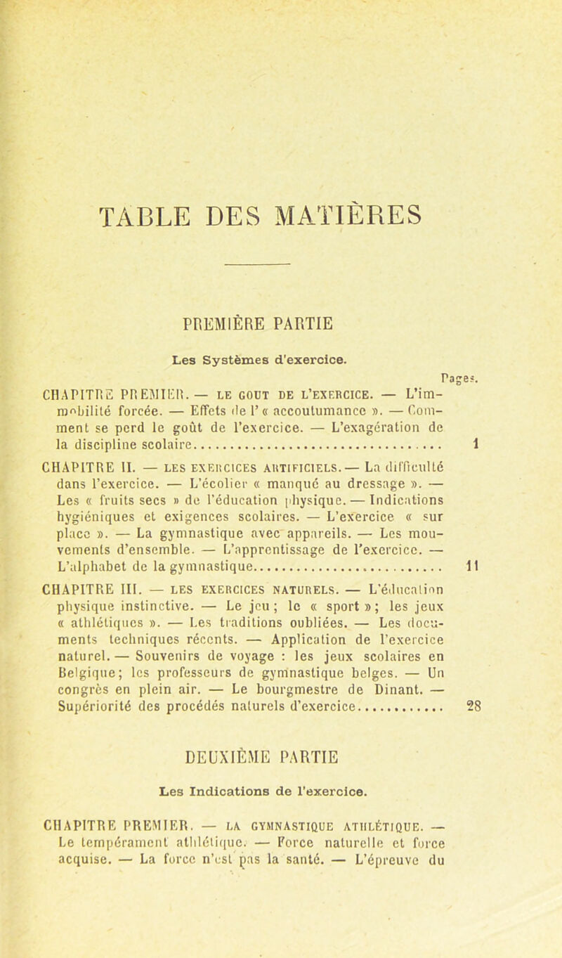 TABLE DES MATIÈRES PREMIÈRE PARTIE Les Systèmes d'exercice. Ta CHAPITRE PREMIER. — le goût de l’exercice. — L'im- mobilité forcée. — Effets de l’« accoutumance ». — Com- ment se perd le goût de l’exercice. — L’exagération de la discipline scolaire CHAPITRE II. — les exercices artificiels.— La difficulté dans l’exercice. — L’écolier « manqué au dressage ». — Les « fruits secs » de l’éducation physique. — Indications hygiéniques et exigences scolaires. — L’exercice « sur place ». — La gymnastique avec appareils. — Les mou- vements d’ensemble. — L’apprentissage de l’exercice. — L’alphabet de la gymnastique CHAPITRE III. — les exercices naturels. — L’éducation physique instinctive. — Le jeu; le « sport»; les jeux « athlétiques ». — Les traditions oubliées. — Les docu- ments techniques récents. — Application de l’exercice naturel.— Souvenirs de voyage : les jeux scolaires en Belgique; les professeurs de gymnastique belges. — Un congrès en plein air. — Le bourgmestre de Dinant. — Supériorité des procédés naturels d’exercice DEUXIÈME PARTIE Les Indications de l’exercice. CHAPITRE PREMIER. — la gymnastique athlétique. — Le tempérament athlétique. — Force naturelle et force acquise. — La force n’est ças la santé. — L’épreuve du