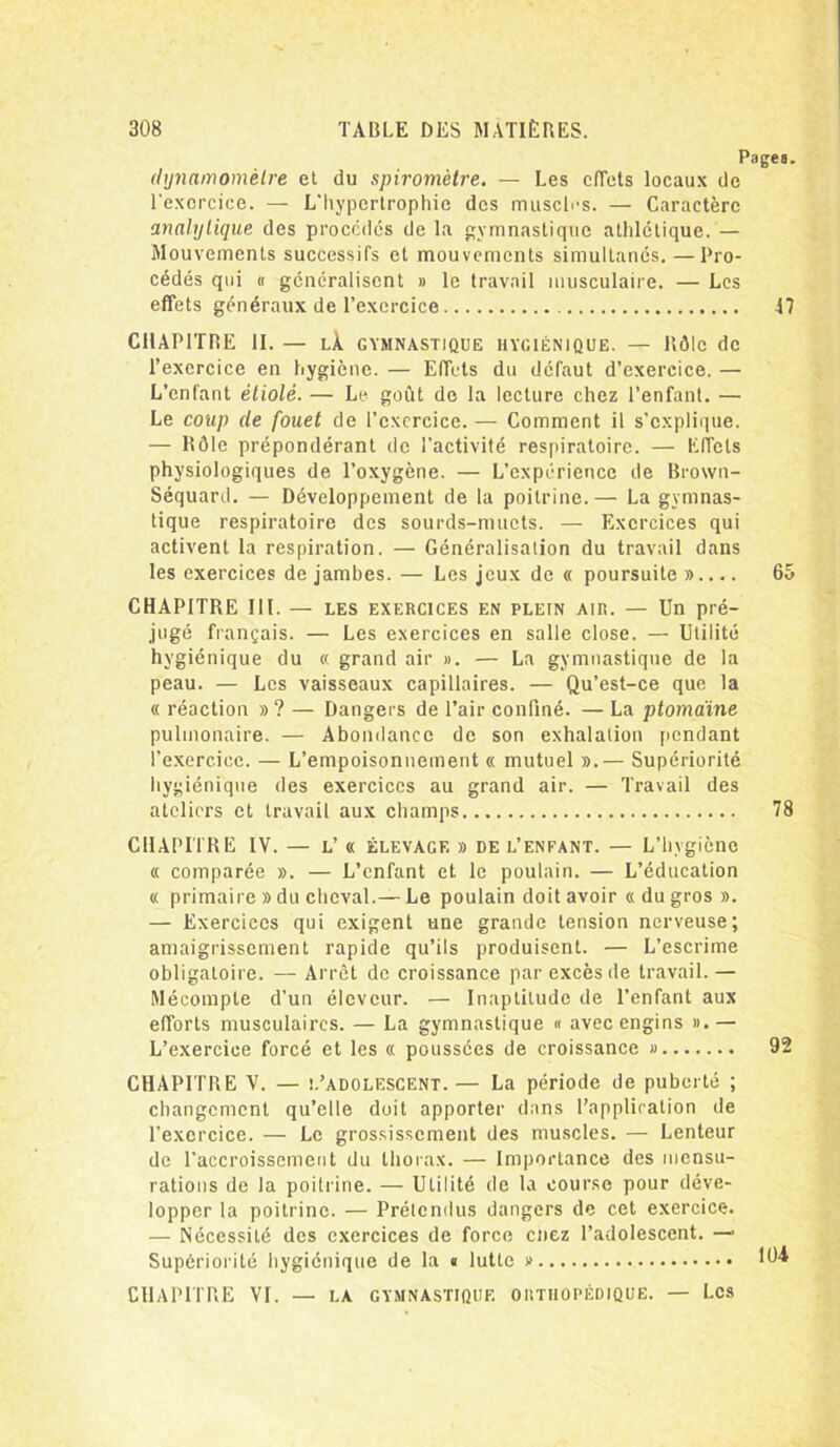 Pages. dynamomètre et du spiromètre. — Les effets locaux de l'exercice. — L'hypertrophie des muscles. — Caractère analytique des procédés de la gymnastique athlétique. — Mouvements successifs et mouvements simultanés. —Pro- cédés qui « généralisent » le travail musculaire. — Les effets généraux de l’exercice 17 CHAPITRE II. — LÀ. GYMNASTIQUE HYGIÉNIQUE. — Rôle de l’exercice en hygiène. — Effets du défaut d’exercice. — L’enfant étiolé. — Le goût do la lecture chez l’enfant. — Le coup de fouet de l’cxcrcice. — Comment il s’explique. — Rôle prépondérant de l'activité respiratoire. — Effets physiologiques de l’oxygène. — L’expérience de Brown- Séquard. — Développement de la poitrine.— La gymnas- tique respiratoire des sourds-muets. — Exercices qui activent la respiration. — Généralisation du travail dans les exercices de jambes. — Les jeux de « poursuite ».... 65 CHAPITRE III. — les exercices en PLEIN air. — Un pré- jugé français. — Les exercices en salle close. — Utilité hygiénique du « grand air ». — La gymnastique de la peau. — Les vaisseaux capillaires. — Qu’est-ce que la « réaction »? — Dangers de l’air confiné. — La ptomaine pulmonaire. — Abondance de son exhalation pendant l’exercice. — L’empoisonnement « mutuel ».— Supériorité hygiénique des exercices au grand air. — Travail des ateliers et travail aux champs 78 CHAPITRE IV. — l’ « élevage » de l’enfant. — L’hvgiène « comparée ». — L’enfant et le poulain. — L’éducation « primaire » du cheval.—Le poulain doit avoir «du gros ». — Exercices qui exigent une grande tension nerveuse; amaigrissement rapide qu’ils produisent. — L’escrime obligatoire. — Arrêt de croissance par excès de travail.— Mécompte d'un éleveur. — Inaptitude de l’enfant aux efforts musculaires. — La gymnastique « avec engins ».— L’exercice forcé et les « poussées de croissance » 92 CHAPITRE V. — l’adolescent. — La période de puberté ; changement qu’elle doit apporter dans l’application de l'exercice. — Le grossissement des muscles. — Lenteur de l’accroissement du thorax. — Importance des mensu- rations de la poitrine. — Utilité de la course pour déve- lopper la poitrine. — Prétendus dangers de cet exercice. — Nécessité des exercices de force cnez l’adolescent. — Supériorité hygiénique de la « lutte » CHAPITRE VI. — LA GYMNASTIQUE ORTHOPÉDIQUE. — LCS 104