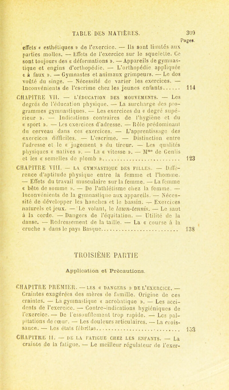 Pages. elTels « esthétiques » de l’exercice. — Ils sont limités aux parties molles. — Effets de l’exercice sur le squelette. Ce sont toujours des « déformations ». —Appareils de gymnas- tique et engins d’orthopédie. — L’orthopédie appliquée c à faux ». — Gymnastes et animaux grimpeurs. — Le dos voûté du singe. — Nécessité de varier les exercices. — Inconvénients de l’escrime chez les jeunes enfants 114 CHAPITRE VII. — L’ÉDUCATION DES MOUVEMENTS. — Les degrés de l’éducation physique. — La surcharge des pro- grammes gymnastiques. — Les exercices du « degré supé- rieur ». — Indications contraires de l’hygiène et du « sport ». — Les exercices d'adresse. — Rôle prédominant dn cerveau dans ces exercices. — L’apprentissage des exercices difficiles. — L’escrime. — Distinction entre l’adresse et le « jugement » du tireur. — Les qualités physiques « natives ». — La « vitesse ». — Mmo de Genlis et les « semelles de plomb » 123 CHAPITRE VIII. — la gymnastique des filles. — Diffé- rence d’aptitude physique entre la femme et l’homme. — Effets du travail musculaire sur la femme. —La femme « bête de somme ». — De l’athlétisme chez la femme. — Inconvénients de la gymnastique aux appareils. — Néces- sité de développer les hanches et le bassin. — Exercices naturels et jeux. — Le volant, le lawn-tennis. — Le saut à la corde. — Dangers de l’équitatiou. — Utilité de la danse. — Redressement de la taille. — La « course à la cruche » dans le pays Basque 138 TROISIÈME PARTIE Application et Précautions. CHAPITRE PREMIER.—les « dangers » de l’exercice.— Craintes exagérées des mères de famille. Origine de ces craintes. — La gymnastique « acrobatique ». — Les acci- dents de l’exercice. — Contre-indications hygiéniques de l’exercice.— De l'essoufflement trop rapide. — Les pal- pitations de cœur. — Les douleurs articulaires. — La ctois- sance. — Les états fébrilas 153 CHAPITRE II. — de la fatigue chez les enfants. — La crainte de la fatigue. — Le meilleur régulateur de l’exer-