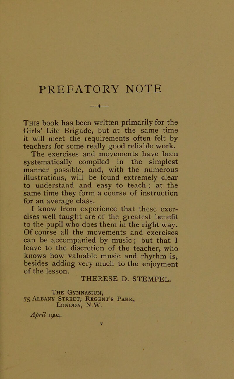 PREFATORY NOTE ♦ This book has been written primarily for the Girls’ Life Brigade, but at the same time it will meet the requirements often felt by teachers for some really good reliable work. The exercises and movements have been systematically compiled in the simplest manner possible, and, with the numerous illustrations, will be found extremely clear to understand and easy to teach ; at the same time they form a course of instruction for an average class. I know from experience that these exer- cises well taught are of the greatest benefit to the pupil who does them in the right way. Of course all the movements and exercises can be accompanied by music ; but that I leave to the discretion of the teacher, who knows how valuable music and rhythm is, besides adding very much to the enjoyment of the lesson. THERESE D. STEMPEL. The Gymnasium, 75 Albany Street, Regent’s Park, London, N.W. April 1904.