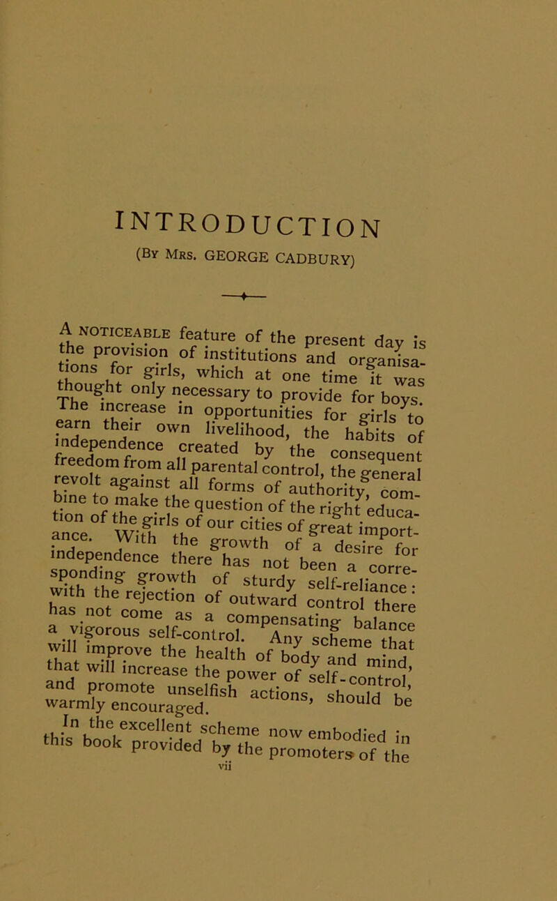 INTRODUCTION (Bv Mrs. GEORGE CADBURY) —♦— A noticeable feature of the present day is the provision of institutions and orgamsa- tions for girls, which at one time itwas though only necessary to provide for boys The increase in opportunities for girls ^o freedom from all parental control, the General revolt against all forms of authority com bme to make the question of the righf educa an°cne°f ^ °f Sf-at imperf ance. With the growth of a desire fnr independence there has not been a corre spending growth of sturdy self-reliance with the rejection of outward control there no come as a compensating balance a vigorous self-control. Any scheme tW will improve the health nf hAa GTe . at that will increase the power of self coUt0) ’ and promote unselfish actions should °he warmly encouraged. snould be .,.'n,lhf'exccllet scheme now embodied in th,s book provided by the promoter* of ,h