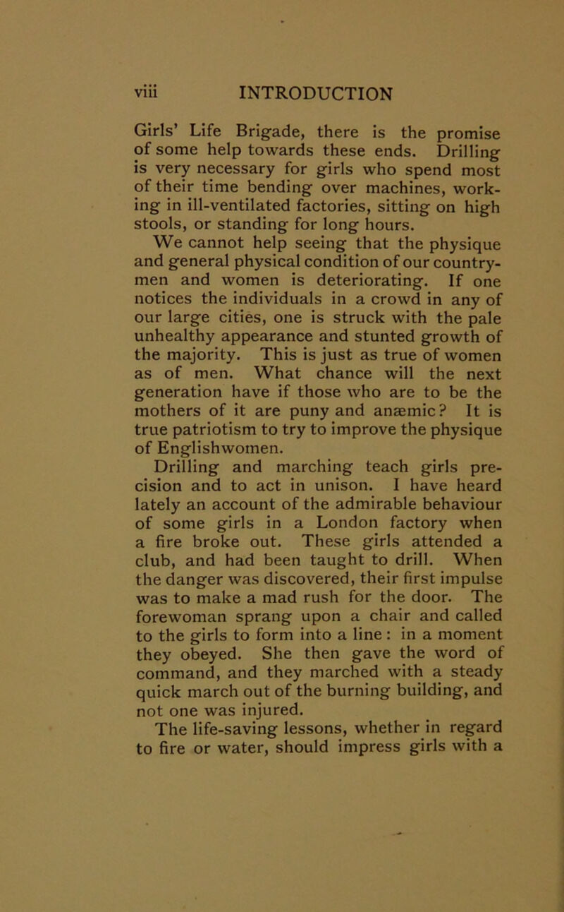 Girls’ Life Brigade, there is the promise of some help towards these ends. Drilling is very necessary for girls who spend most of their time bending over machines, work- ing in ill-ventilated factories, sitting on high stools, or standing for long hours. We cannot help seeing that the physique and general physical condition of our country- men and women is deteriorating. If one notices the individuals in a crowd in any of our large cities, one is struck with the pale unhealthy appearance and stunted growth of the majority. This is just as true of women as of men. What chance will the next generation have if those who are to be the mothers of it are puny and anaemic? It is true patriotism to try to improve the physique of Englishwomen. Drilling and marching teach girls pre- cision and to act in unison. I have heard lately an account of the admirable behaviour of some girls in a London factory when a fire broke out. These girls attended a club, and had been taught to drill. When the danger was discovered, their first impulse was to make a mad rush for the door. The forewoman sprang upon a chair and called to the girls to form into a line: in a moment they obeyed. She then gave the word of command, and they marched with a steady quick march out of the burning building, and not one was injured. The life-saving lessons, whether in regard to fire or water, should impress girls with a
