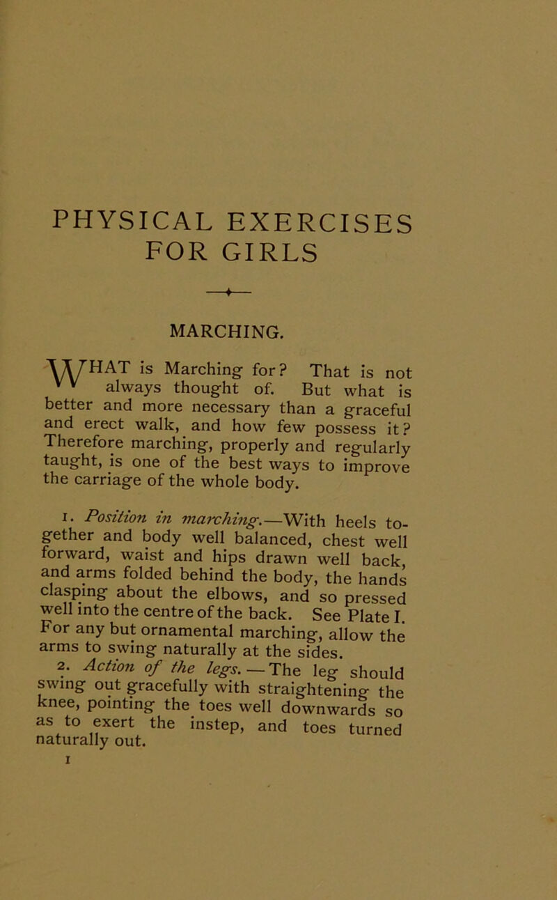 PHYSICAL EXERCISES FOR GIRLS MARCHING. VyHAT is Marching for? That is not v v always thought of. But what is better and more necessary than a graceful and erect walk, and how few possess it ? Therefore marching, properly and regularly taught, is one of the best ways to improve the carriage of the whole body. 1. Position in marching.—With heels to- gether and body well balanced, chest well forward, waist and hips drawn well back and arms folded behind the body, the hands clasping about the elbows, and so pressed well into the centre of the back. See Plate I. For any but ornamental marching, allow the arms to swing naturally at the sides. 2. Action of the legs.— The leg should swing out gracefully with straightening the knee, pointing the. toes well downwards so as to exert the instep, and toes turned naturally out.
