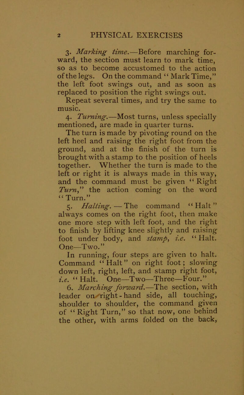 3. Marking time.—Before marching for- ward, the section must learn to mark time, so as to become accustomed to the action of the legs. On the command “ Mark Time,” the left foot swings out, and as soon as replaced to position the right swings out. Repeat several times, and try the same to music. 4. Turning.—Most turns, unless specially mentioned, are made in quarter turns. The turn is made by pivoting round on the left heel and raising the right foot from the ground, and at the finish of the turn is brought with a stamp to the position of heels together. Whether the turn is made to the left or right it is always made in this way, and the command must be given “ Right Tumi, the action coming on the word “ Turn.” 5. Halting.—The command “Halt” always comes on the right foot, then make one more step with left foot, and the right to finish by lifting knee slightly and raising foot under body, and stamp, i.e. “ Halt. One—Two.” In running, four steps are given to halt. Command “Halt” on right foot; slowing down left, right, left, and stamp right foot, i.e. “ Halt. One—Two—Three—Four.” 6. Marching forward.—The section, with leader on bright - hand side, all touching, shoulder to shoulder, the command given of “ Right Turn,” so that now, one behind the other, with arms folded on the back,