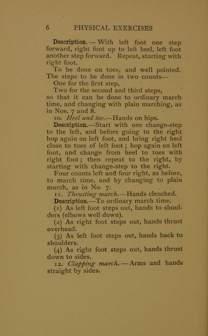 Description. — With left foot one step forward, right foot up to left heel, left foot another step forward. Repeat, starting with right foot. To be done on toes, and well pointed. The steps to be done in two counts— One for the first step, Two for the second and third steps, so that it can be done to ordinary march time, and changing with plain marching, as in Nos. 7 and 8. io. Heel and toe.-—Hands on hips. Description.—Start with one change-step to the left, and before going to the right hop again on left foot, and bring right heel close to toes of left foot; hop again on left foot, and change from heel to toes with right foot; then repeat to the right, by starting with change-step to the right. Four counts left and four right, as before, to march time, and by changing to plain march, as in No. 7. ix. Thrusting march.—Hands clenched. Description.—To ordinary march time. (1) As left foot steps out, hands to shoul- ders (elbows well down). (2) As right foot steps out, hands thrust overhead. (3) As left foot steps out, hands back to shoulders. (4) As right foot steps out, hands thrust down to sides. 12. Clapping march.—Arms and hands straight by sides.