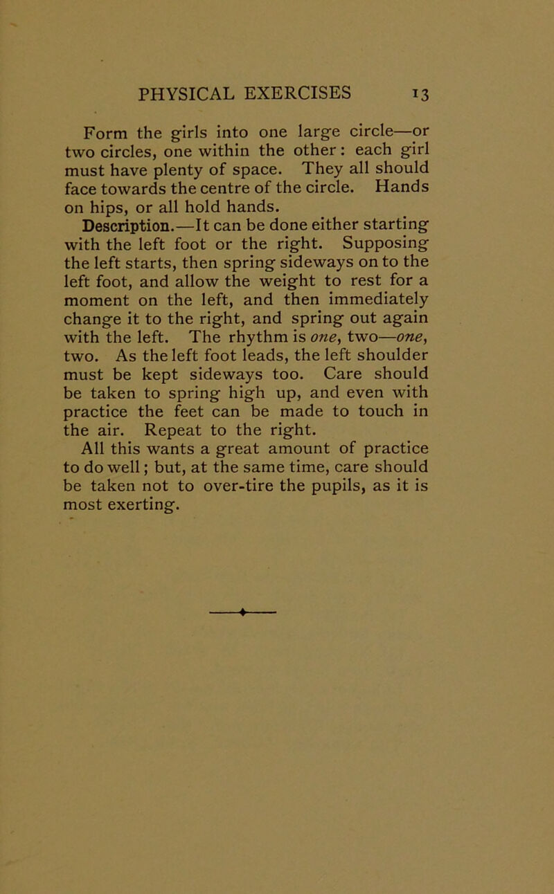 Form the girls into one large circle—or two circles, one within the other: each girl must have plenty of space. They all should face towards the centre of the circle. Hands on hips, or all hold hands. Description.—It can be done either starting with the left foot or the right. Supposing the left starts, then spring sideways on to the left foot, and allow the weight to rest for a moment on the left, and then immediately change it to the right, and spring out again with the left. The rhythm is one, two—one, two. As the left foot leads, the left shoulder must be kept sideways too. Care should be taken to spring high up, and even with practice the feet can be made to touch in the air. Repeat to the right. All this wants a great amount of practice to do well; but, at the same time, care should be taken not to over-tire the pupils, as it is most exerting.