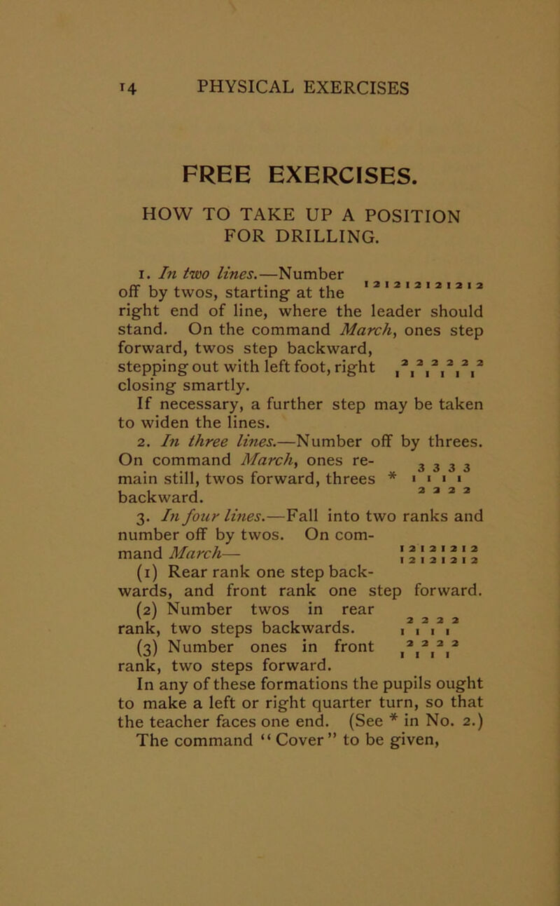 FREE EXERCISES. HOW TO TAKE UP A POSITION FOR DRILLING. I2I2I21212I2 1. In two lines.—Number off by twos, starting at the right end of line, where the leader should stand. On the command March, ones step forward, twos step backward, stepping out with left foot, right ,2,2,2,2,2,2 closing smartly. If necessary, a further step may be taken to widen the lines. 2. In three lines.—Number off by threes. On command March, ones re- main still, twos forward, threes * backward. 3. In four lines.—Fall into two ranks and number off by twos. On com- mand March—- (1) Rear rank one step back- wards, and front rank one step forward. (2) Number twos in rear rank, two steps backwards. (3) Number ones in front rank, two steps forward. In any of these formations the pupils ought to make a left or right quarter turn, so that the teacher faces one end. (See * in No. 2.) The command “ Cover ” to be given, 3333 I I I I 2 3 2 2 I 2 I 2 I 2 I 2 I 2 I 2 I 2 I 2 2 2 2 2 I I I I 2 2 2 2