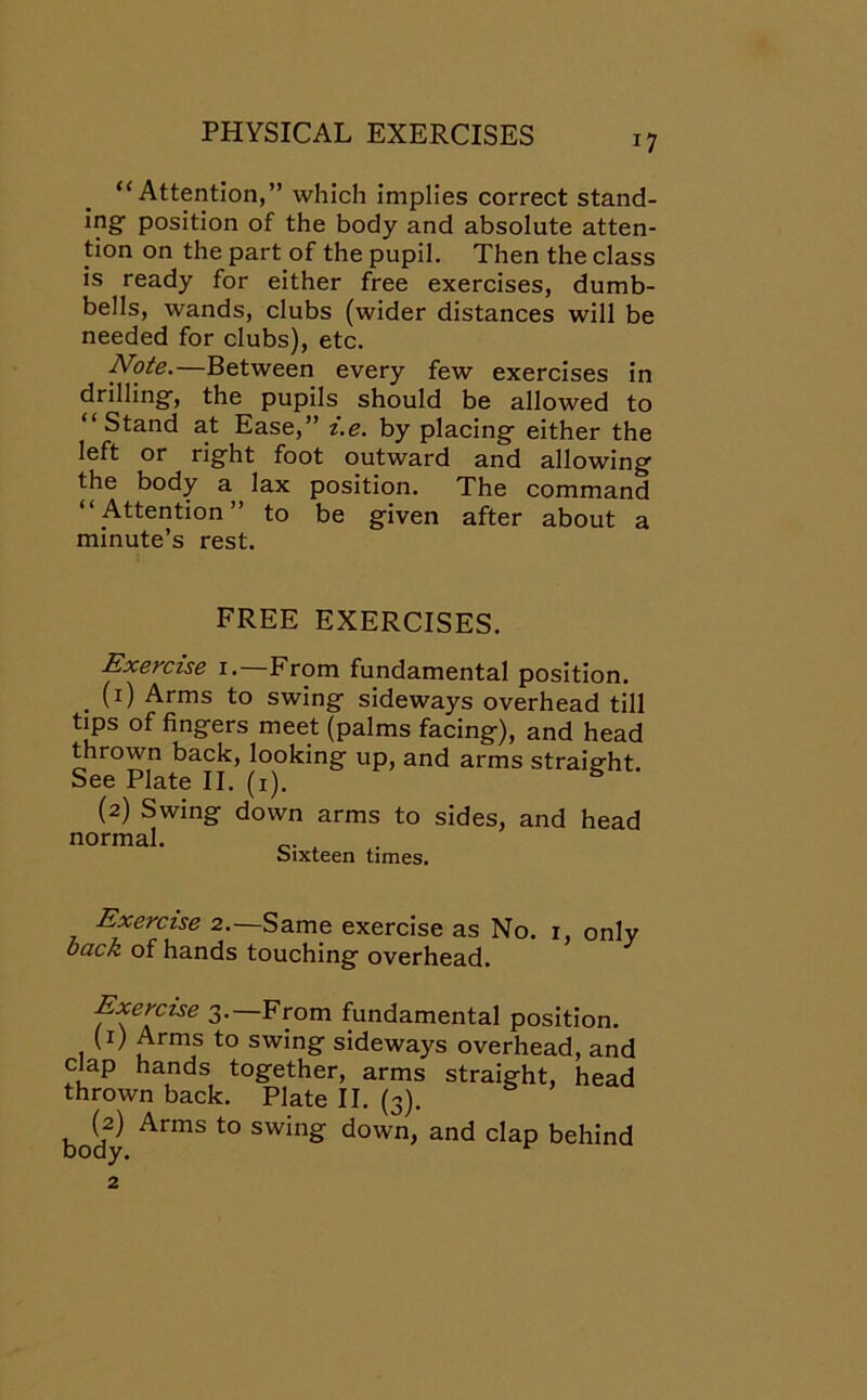 “Attention,” which implies correct stand- ing- position of the body and absolute atten- tion on the part of the pupil. Then the class is ready for either free exercises, dumb- bells, wands, clubs (wider distances will be needed for clubs), etc. Note.—Between every few exercises in drilling-, the pupils should be allowed to “Stand at Ease,” i.e. by placing- either the left or right foot outward and allowing the body a lax position. The command “Attention” to be given after about a minute’s rest. FREE EXERCISES. Exercise 1. From fundamental position. . I1) Arms to swing sideways overhead till tips of fingers meet (palms facing), and head thrown back, looking up, and arms straight See Plate II. (1). & (2) Swing down arms to sides, and head normal. c. Sixteen times. Exercise 2.—Same exercise as No. 1, only back of hands touching overhead. Exercise 3. From fundamental position. (1) Arms to swing sideways overhead, and clap hands together, arms straight, head thrown back. Plate II. (3). body ArmS t0 SWlng down» and Clap behind