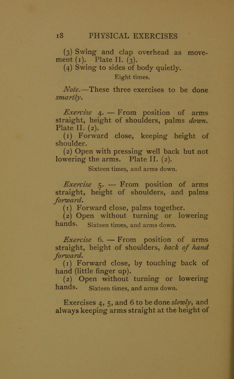 (3) Swing and clap overhead as move- ment (1). Plate II. (3). (4) Swing to sides of body quietly. Eight times. Note.—These three exercises to be done smartly. Exercise 4. — From position of arms straight, height of shoulders, palms down. Plate II. (2). (1) Forward close, keeping height of shoulder. (2) Open with pressing well back but not lowering the arms. Plate II. (2). Sixteen times, and arms down. Exercise 5. — From position of arms straight, height of shoulders, and palms forward. (1) Forward close, palms together. (2) Open without turning or lowering hands. Sixteen times, and arms down. Exercise 6. — From position of arms straight, height of shoulders, back of ha?id forward. (1) Forward close, by touching back of hand (little finger up). (2) Open without turning or lowering hands. Sixteen times, and arms down. Exercises 4, 5, and 6 to be done slowly, and always keeping arms straight at the height of