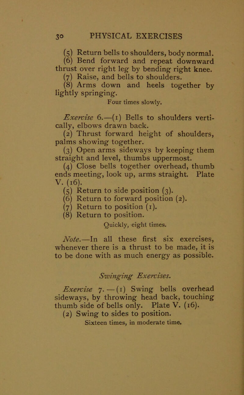 (5) Return bells to shoulders, body normal. (6) Bend forward and repeat downward thrust over right leg by bending right knee. (7) Raise, and bells to shoulders. (8) Arms down and heels together by lightly springing. Four times slowly. Exercise 6.—(1) Bells to shoulders verti- cally, elbows drawn back. (2) Thrust forward height of shoulders, palms showing together. (3) Open arms sideways by keeping them straight and level, thumbs uppermost. (4) Close bells together overhead, thumb ends meeting, look up, arms straight. Plate V- (l6)’ (5) Return to side position (3). (6) Return to forward position (2). (7) Return to position (1). (8) Return to position. Quickly, eight times. Note.—In all these first six exercises, whenever there is a thrust to be made, it is to be done with as much energy as possible. Swinging Exercises. Exercise 7.—(1) Swing bells overhead sideways, by throwing head back, touching thumb side of bells only. Plate V. (16). (2) Swing to sides to position. Sixteen times, in moderate time.