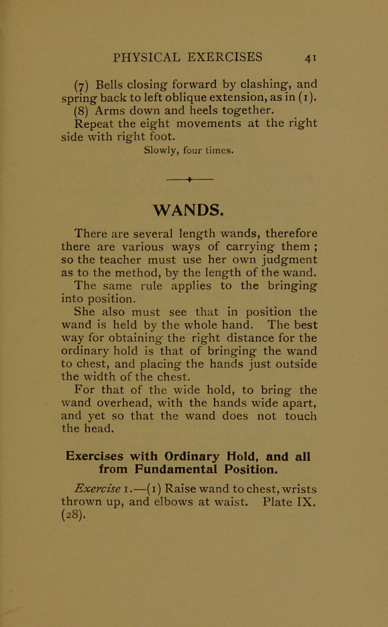 (7) Bells closing forward by clashing, and spring back to left oblique extension, as in (1). (8) Arms down and heels together. Repeat the eight movements at the right side with right foot. Slowly, four times. ♦ WANDS. There are several length wands, therefore there are various ways of carrying them ; so the teacher must use her own judgment as to the method, by the length of the wand. The same rule applies to the bringing into position. She also must see that in position the wand is held by the whole hand. The best way for obtaining the right distance for the ordinary hold is that of bringing the wand to chest, and placing the hands just outside the width of the chest. For that of the wide hold, to bring the wand overhead, with the hands wide apart, and yet so that the wand does not touch the head. Exercises with Ordinary Hold, and all from Fundamental Position. Exercise 1.—(1) Raise wand to chest, wrists thrown up, and elbows at waist. Plate IX. (28).