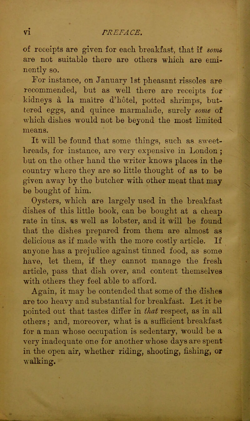 of receipts are given for each breakfast, that if some are not suitable there are others which are emi- nently so. For instance, on January 1st pheasant rissoles are recommended, but as well there are receipts for kidneys a la maitre d’kotel, potted shrimps, but- tered eggs, and quince marmalade, surely some of which dishes would not be beyond the most limited means. It will be found that some things, such as sweet- breads, for instance, are very expensive in London ; but on the other hand the writer knows places in the country where they are so little thought of as to be given away by the butcher with other meat that may be bought of him. Oysters, which are largely used in the breakfast dishes of this little book, can be bought at a cheap rate in tins, as well as lobster, and it will be found that the dishes prepared from them are almost as delicious as if made with the more costly article. If anyone has a prejudice against tinned food, as some have, let them, if they cannot manage the fresh article, pass that dish over, and content themselves with others they feel able to afford. Again, it may be contended that some of the dishes are too heavy and substantial for breakfast. Let it be pointed out that tastes differ in that respect, as in all others; and, moreover, what is a sufficient breakfast for a man whose occupation is sedentary, would be a very inadequate one for another whose days are spent in the open air, whether riding, shooting, fishing, or walking.