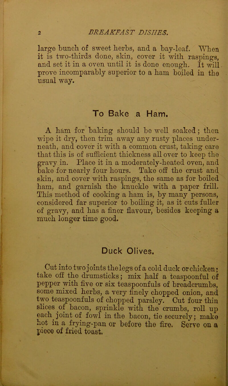 large bunch of sweet herbs, and a bay-leaf. When it is two-thirds done, skin, cover it with raspings, and set it in a oven until it is done enough. It will prove incomparably superior to a ham boiled in the usual way. To Bake a Ham. A ham for baking should be well soaked; then wipe it dry, then trim away any rusty places under- neath, and cover it with a common crust, taking care that this is of sufficient thickness all over to keep the gravy in. Place it in a moderately-heated oven, and bake for nearly four hours. Take off the crust and skin, and cover with raspings, the same as for boiled ham, and garnish the knuckle with a paper frill. This method of cooking a ham is, by many persons, considered far superior to boiling it, as it cuts fuller of gravy, and has a finor flavour, besides keoping a much longer time good. Duck Olives. Cut into two joints the legs of a cold duck or chicken; take off the drumsticks; mix half a teaspoonful of pepper with five or six teaspoonfuls of breadcrumbs, some mixed herbs, a very finely chopped onion, and two teaspoonfuls of chopped parsley. Cut four thin slices of bacon, sprinkle with the crumbs, roll up each joint of fowl in the bacon, tie securely; make hot in a frying-pan or before the fire. Serve on a piece of fried toast.