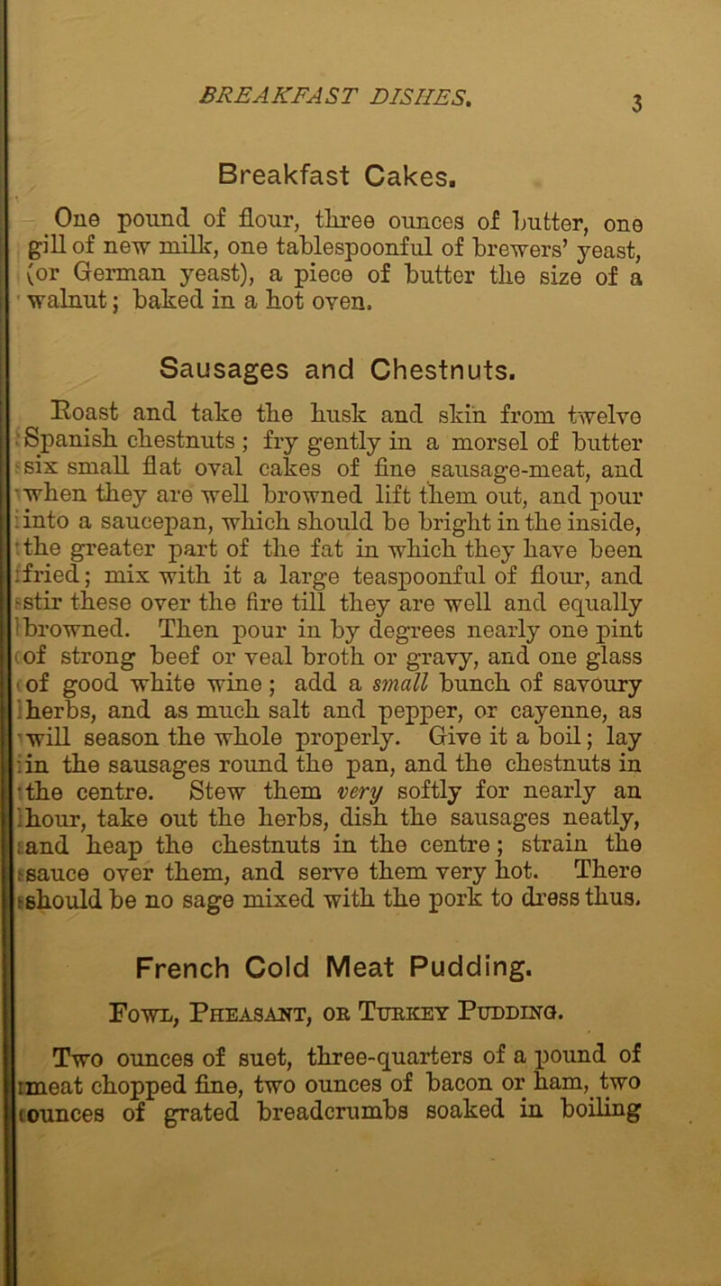 Breakfast Cakes, One pound of flour, tliree ounces of flutter, one gill of new milk, one tafllespoonful of brewers’ yeast, (or German yeast), a piece of flutter the size of a walnut ; flaked in a hot oven. Sausages and Chestnuts. Roast and take tlie busk and skin from twelve Spanish chestnuts ; fry gently in a morsel of flutter -six small flat oval cakes of fine sausage-meat, and • when they are well flrowned lift them out, and pour :into a saucepan, which should he Aright in the inside, • the greater part of the fat in which they have fleen :fried; mix with it a large teaspoonful of flour, and - stir these over the fire till they are well and equally ‘browned. Then pour in fly degrees nearly one pint > of strong fleef or veal broth or gravy, and one glass t of good white wine; add a small bunch of savoury i herbs, and as much salt and pepper, or cayenne, as 'will season the whole properly. Give it a boil; lay : in the sausages round the pan, and the chestnuts in •the centre. Stew them very softly for nearly an 'hour, take out the herbs, dish the sausages neatly, i and heap the chestnuts in the centre; strain the e sauce over them, and serve them very hot. There ►should be no sage mixed with the pork to dress thus. French Cold Meat Pudding. Fowl, Pheasant, or Turkey Pudding. Two ounces of suet, three-quarters of a pound of imeat chopped fine, two ounces of bacon or ham, two iounces of grated breadcrumbs soaked in boiling