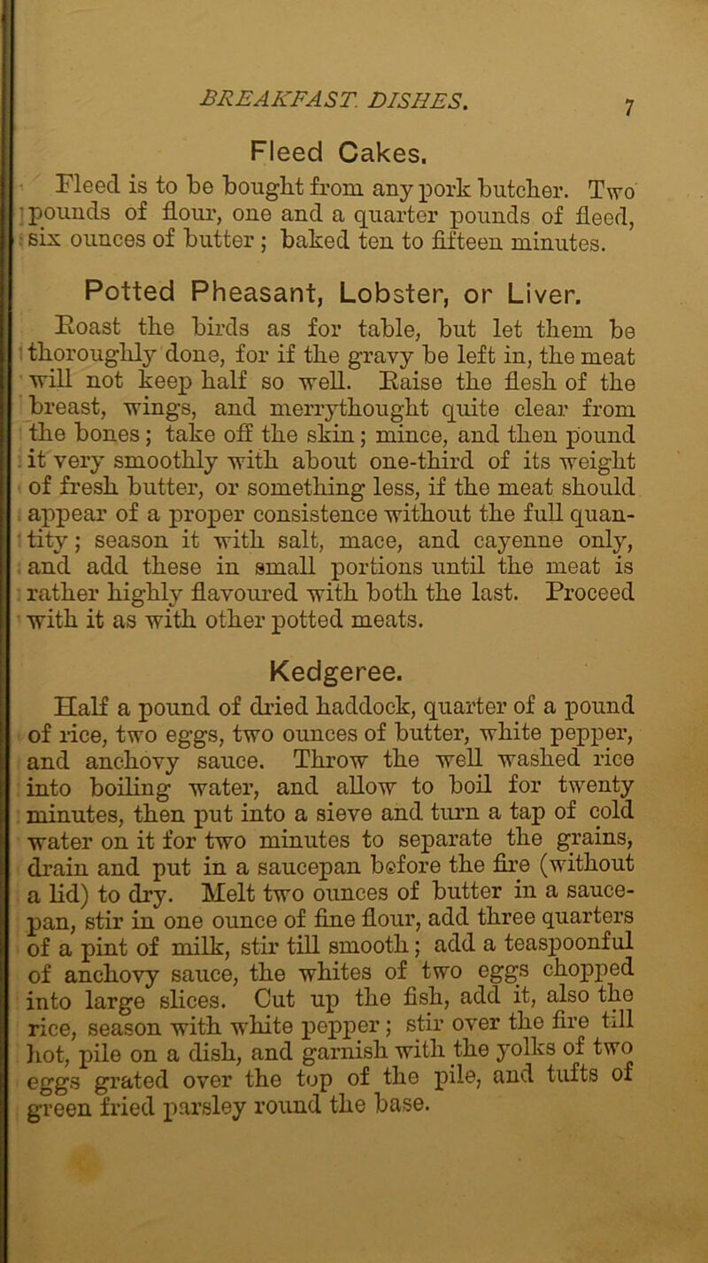 Fleed Cakes. Fleecl is to be bought from any pork butcher. Two • pounds of hour, one and a quarter pounds of heed, six ounces of butter; baked ten to fifteen minutes. Potted Pheasant, Lobster, or Liver. Roast the birds as for table, but let them be thoroughly done, for if the gravy be left in, the meat ■will not keep half so well. Raise the flesh of the breast, wings, and merrythought quite clear from the bones; take off the skin; mince, and then pound it very smoothly with about one-third of its weight of fresh butter, or something less, if the meat should appear of a proper consistence without the full quan- tity ; season it with salt, mace, and cayenne only, and add these in small portions until the meat is rather highly flavoured with both the last. Proceed with it as with other potted meats. Kedgeree. Half a pound of dried haddock, quarter of a pound of rice, two eggs, two ounces of butter, white pepper, and anchovy sauce. Throw the well washed rice into boiling water, and allow to boil for twenty minutes, then put into a sieve and turn a tap of cold water on it for two minutes to separate the grains, drain and put in a saucepan before the fire (without a lid) to dry. Melt two ounces of butter in a sauce- pan, stir in one ounce of fine flour, add three quarters of a pint of milk, stir till smooth; add a teaspoonful of anchovy sauce, the whites of two eggs chopped into large slices. Cut up tho fish, add it, also the rice, season with white pepper; stir over the fire till hot, pile on a dish, and garnish with the yolks of two eggs grated over the top of the pile, and tufts of green fried parsley round the base.