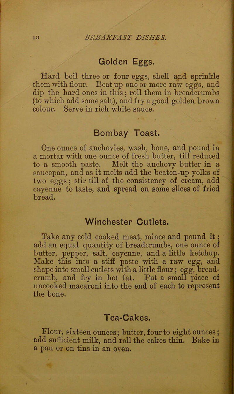 Golden Eggs. Hard boil three or four eggs, shell and sprinkle them with hour. Beat up one or more raw eggs, and dip the hard ones in this ; roll them in breadcrumbs (to which add some salt), and fry a good golden brown colour. Serve in rich white sauce. Bombay Toast. One ounce of anchovies, wash, bone, and pound in a mortar with one ounce of fresh butter, till reduced to a smooth paste. Melt the anchovy butter in a saucepan, and as it melts add the beaten-up yolks of two eggs ; stir till of the consistency of cream, add cayenne to taste, and spread on some slices of fried bread. Winchester Cutlets. Take any cold cooked meat, mince and pound it; add an equal quantity of breadcrumbs, one ounce of butter, pepper, salt, cayenne, and a little ketchup. Make this into a stiff paste with a raw egg, and shape into small cutlets with a little hour; egg, bread- crumb, and fry in hot fat. Put a small piece of uncooked macaroni into the end of each to represent the bone. Tea-Cakes. Flour, sixteen ounces; butter, four to eight ounces; add sufficient milk, and roll the cakes thin. Bake in a pan or on tins in an oven.