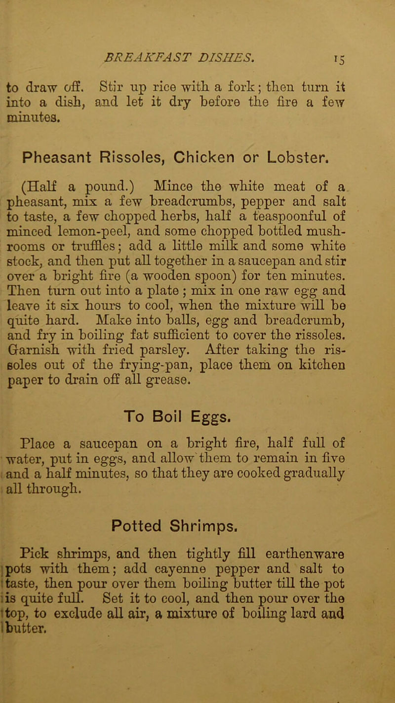 *5 to draw off. Stir up rice with, a fork; then turn it into a dish, and let it dry before the fire a few minutes. Pheasant Rissoles, Chicken or Lobster. (Half a pound.) Mince the white meat of a pheasant, mix a few breadcrumbs, pepper and salt to taste, a few chopped herbs, half a teaspoonful of minced lemon-peel, and some chopped bottled mush- rooms or truffles; add a little milk and some white stock, and then put all together in a saucepan and stir over a bright fire (a wooden spoon) for ten minutes. Then turn out into a plate ; mix in one raw egg and leave it six hour's to cool, when the mixture will be quite hard. Make into balls, egg and breadcrumb, and fry in boiling fat sufficient to cover the rissoles. Garnish with fried parsley. After taking the ris- soles out of the frying-pan, place them on kitchen paper to drain off all grease. To Boil Eggs. Place a saucepan on a bright fire, half full of water, put in eggs, and allow them to remain in five and a half minutes, so that they are cooked gradually all through. Potted Shrimps. Pick shrimps, and then tightly fill earthenware pots with them; add cayenne pepper and salt to taste, then pour over them boiling butter till the pot is quite full. Set it to cool, and then pour over the • top, to exclude all air, a mixture of boiling lard and butter.