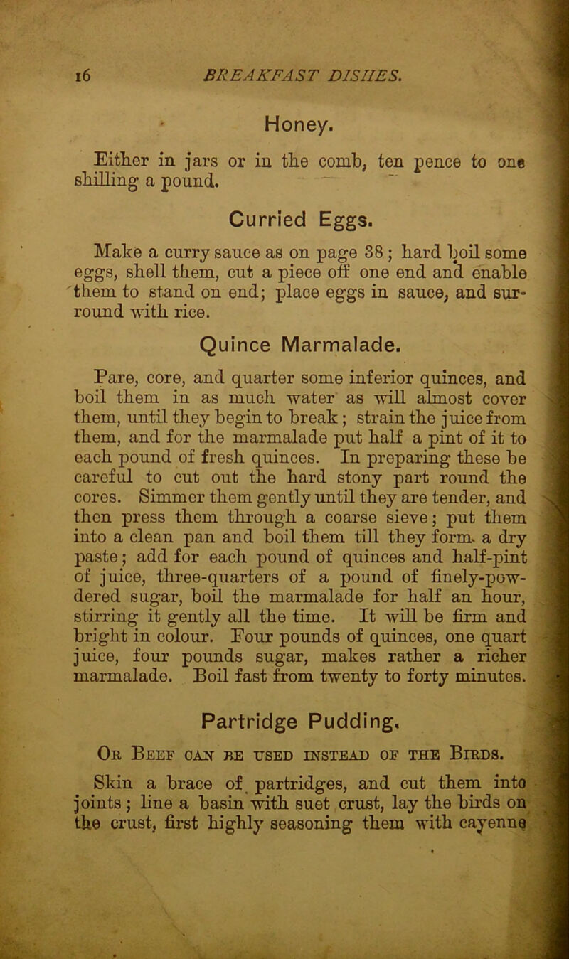 Honey. Either in jars or in the comb, ten pence to one shilling a pound. Curried Eggs. Make a curry sauce as on page 38 ; hard boil some eggs, shell them, cut a piece off one end and enable them to stand on end; place eggs in sauce, and sur- round with rice. Quince Marmalade. Pare, core, and quarter some inferior quinces, and boil them in as much water as will almost coyer them, until they begin to break ; strain the juice from them, and for the marmalade put half a pint of it to each pound of fresh quinces. In preparing these be careful to cut out the hard stony part round the cores. Simmer them gently until they are tender, and 4 then press them through a coarse sieve; put them into a clean pan and boil them till they form, a dry paste; add for each pound of quinces and half-pint of juice, three-quarters of a pound of finely-pow- dered sugar, boil the marmalade for half an hour, stirring it gently ail the time. It will be firm and bright in colour. Pour pounds of quinces, one quart juice, four pounds sugar, makes rather a richer marmalade. Boil fast from twenty to forty minutes. Partridge Pudding. Or Beef can be tjsed instead of the Birds. Skin a brace of partridges, and cut them into ' joints ; line a basin with suet crust, lay the birds on the crust, first highly seasoning them with cayenne