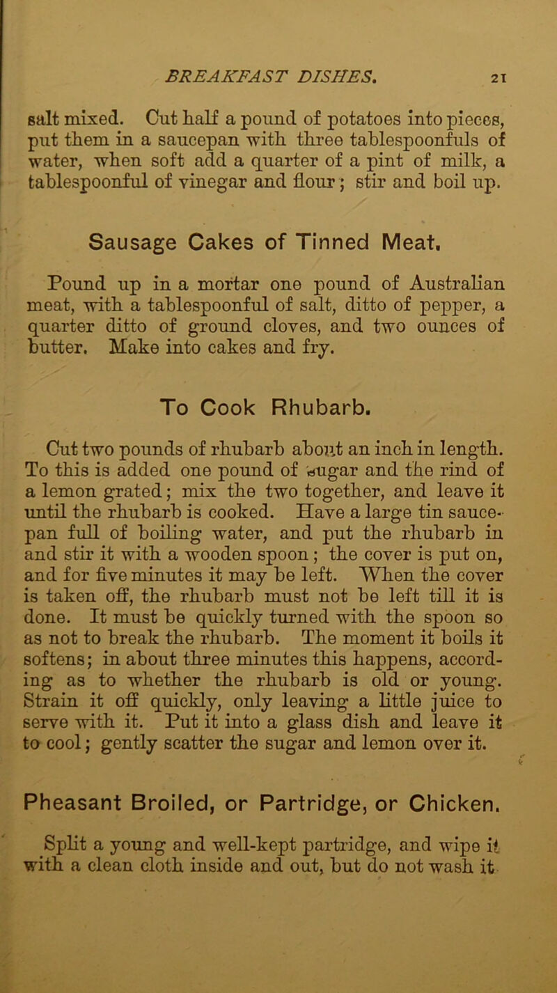 salt mixed. Cut half a pound of potatoes into pieces, put them in a saucepan with three tablespoonfuls of water, when soft add a quarter of a pint of milk, a tablespoonful of vinegar and flour; stir and boil up. Sausage Cakes of Tinned Meat. Pound up in a mortar one pound of Australian meat, with a tablespoonful of salt, ditto of pepper, a quarter ditto of ground cloves, and two ounces of butter. Make into cakes and fry. To Cook Rhubarb. Cut two pounds of rhubarb about an inch in length. To this is added one pound of «ugar and the rind of a lemon grated; mix the two together, and leave it until the rhubarb is cooked. Have a large tin sauce- pan full of boiling water, and put the rhubarb in and stir it with a wooden spoon; the cover is put on, and for five minutes it may be left. When the cover is taken off, the rhubarb must not be left till it is done. It must be quickly turned with the spoon so as not to break the rhubarb. The moment it boils it softens; in about three minutes this happens, accord- ing as to whether the rhubarb is old or young. Strain it off quickly, only leaving a little juice to serve with it. Put it into a glass dish and leave it to cool; gently scatter the sugar and lemon over it. Pheasant Broiled, or Partridge, or Chicken. Split a young and well-kept partridge, and wipe it with a clean cloth inside and out, but do not wash it