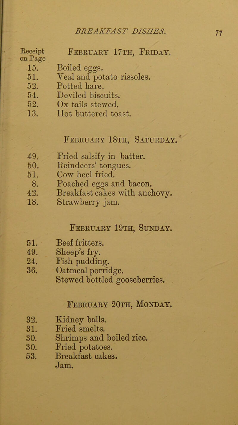 Receipt FEBRUARY 17th, FRIDAY, on Page 15. Boiled eggs. 51. Yealand potato rissoles. 52. Potted hare. 54. Deviled biscuits. 52. Ox tails stewed. 13. Hot buttered toast. February 18th, Saturday. ' 49. Fried salsify in batter. 50. Reindeers’ tongues. 51. Cow heel fried. 8. Poached eggs and bacon. 42. Breakfast cakes with anchovy. 18. Strawberry jam. February 19th, Sunday. 51. Beef fritters. 49. Sheep’s fry. 24. Fish pudding. 36. Oatmeal porridge. Stewed bottled gooseberries. February 20th, Monday. 32. Kidney balls. 31. Fried smelts. 30. Shrimps and boiled rice. 30. Fried potatoes. 53. Breakfast cakes. Jam.