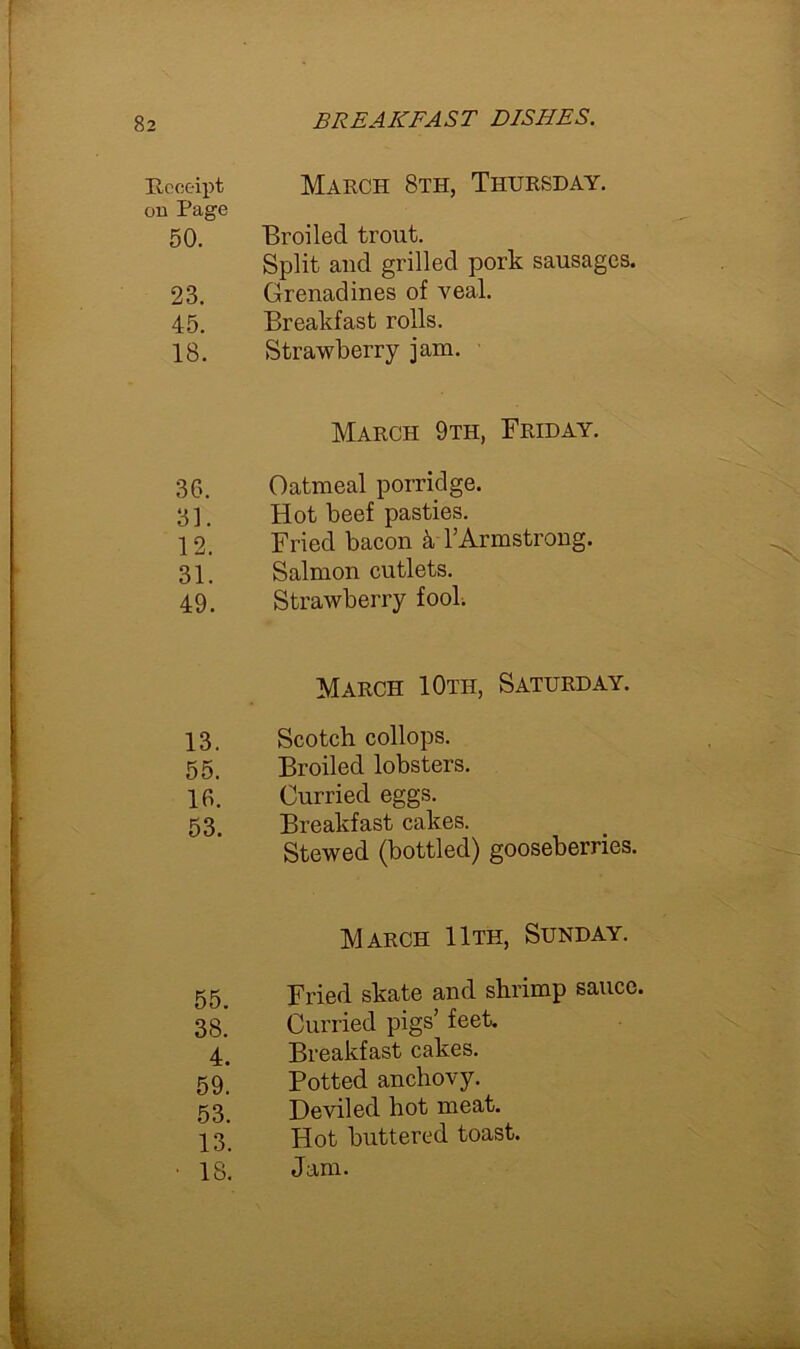 Receipt on Page 50. 23. 45. 18. 36. 31. 12. 31. 49. 13. 55. 16. 53. 55. 38. 4. 59. 53. 13. 18. March 8th, Thursday. Broiled trout. Split and grilled pork sausages. Grenadines of veal. Breakfast rolls. Strawberry jam. March 9th, Friday. Oatmeal porridge. Hot beef pasties. Fried bacon k 1’Armstrong. Salmon cutlets. Strawberry fool. March 10th, Saturday. Scotch collops. Broiled lobsters. Curried eggs. Breakfast cakes. Stewed (bottled) gooseberries. March 11th, Sunday. Fried skate and shrimp sauce. Curried pigs’ feet. Breakfast cakes. Potted anchovy. Deviled hot meat. Hot buttered toast. Jam.