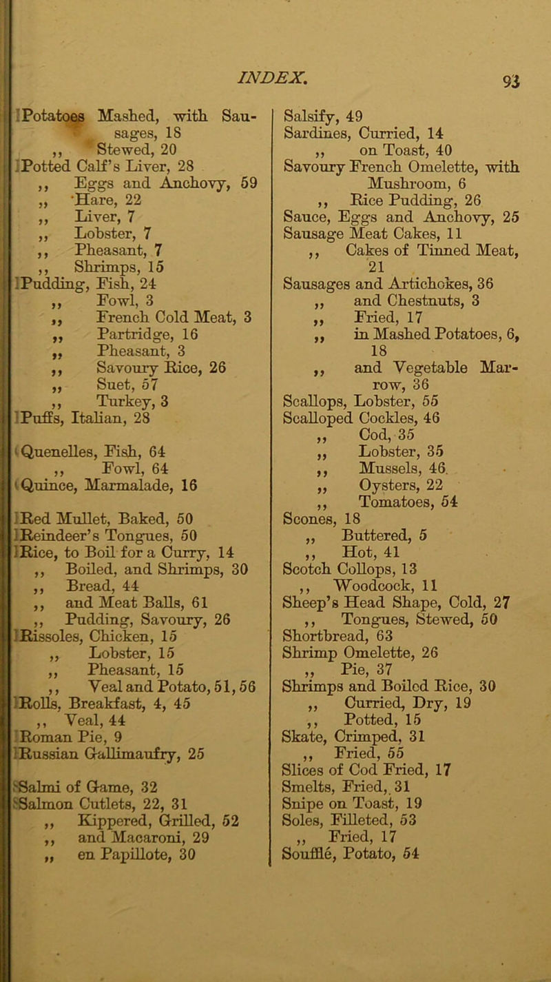 Potatoes Mashed, -with Sau- * sages, IS ,, Stewed, 20 .Potted Calf’s Liver, 28 ,, Eggs and Anchovy, 59 „ 'Hare, 22 ,, Liver, 7 ,, Lobster, 7 ,, Pheasant, 7 ,, Shrimps, 15 i Pudding, Fish, 24 „ Fowl, 3 ,, French Cold Meat, 3 ,, Partridge, 16 ,, Pheasant, 3 ,, Savoury Pice, 26 „ Suet, 57 ,, Turkey, 3 Puffs, Italian, 28 1 Quenelles, Eish, 64 ,, Fowl, 64 i Quince, Marmalade, 16 ] Red Mullet, Baked, 50 j Reindeer’s Tongues, 50 IRice, to Boil for a Curry, 14 ,, Boiled, and Shrimps, 30 ,, Bread, 44 ,, and Meat Balls, 61 ,, Pudding, Savoury, 26 IRissoles, Chicken, 15 „ Lobster, 15 ,, Pheasant, 15 ,, Veal and Potato, 51,56 1 Rolls, Breakfast, 4, 45 ,, Veal, 44 Roman Pie, 9 'Russian Gallimaufry, 25 >Salmi of Game, 32 ^Salmon Cutlets, 22, 31 ,, Kippered, Grilled, 52 ,, and Macaroni, 29 „ en Papillote, 30 Salsify, 49 Sardines, Curried, 14 ,, on Toast, 40 Savoury French Omelette, with Mushroom, 6 ,, Rice Pudding, 26 Sauce, Eggs and Anchovy, 25 Sausage Meat Cakes, 11 ,, Cakes of Tinned Meat, 21 Sausages and Artichokes, 36 ,, and Chestnuts, 3 „ Fried, 17 ,, in Mashed Potatoes, 6, 18 ,, and Vegetable Mar- row, 36 Scallops, Lobster, 55 Scalloped Cockles, 46 „ Cod, 35 ,, Lobster, 35 ,, Mussels, 46. „ Oysters, 22 ,, Tomatoes, 54 Scones, 18 ,, Buttered, 5 ,, Hot, 41 Scotch Collops, 13 ,, Woodcock, 11 Sheep’s Head Shape, Cold, 27 ,, Tongues, Stewed, 50 Shortbread, 63 Shrimp Omelette, 26 „ Pie, 37 Shrimps and Boiled Rice, 30 ,, Curried, Dry, 19 ,, Potted, 15 Skate, Crimped, 31 ,, Fried, 55 Slices of Cod Fried, 17 Smelts, Fried, 31 Snipe on Toast, 19 Soles, Filleted, 53 „ Fried, 17 Souffle, Potato, 54